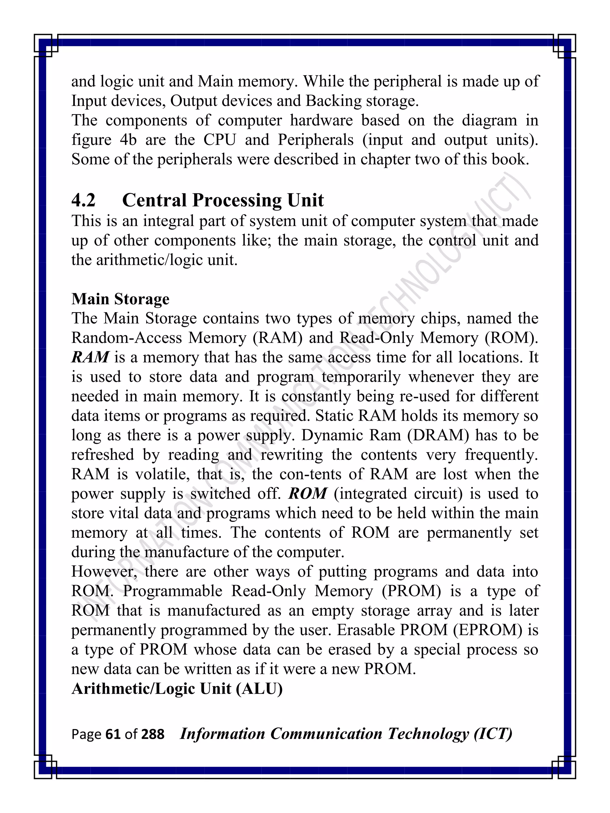 Page 61 of 288 Information Communication Technology (ICT)
and logic unit and Main memory. While the peripheral is made up of
Input devices, Output devices and Backing storage.
The components of computer hardware based on the diagram in
figure 4b are the CPU and Peripherals (input and output units).
Some of the peripherals were described in chapter two of this book.
4.2 Central Processing Unit
This is an integral part of system unit of computer system that made
up of other components like; the main storage, the control unit and
the arithmetic/logic unit.
Main Storage
The Main Storage contains two types of memory chips, named the
Random-Access Memory (RAM) and Read-Only Memory (ROM).
RAM is a memory that has the same access time for all locations. It
is used to store data and program temporarily whenever they are
needed in main memory. It is constantly being re-used for different
data items or programs as required. Static RAM holds its memory so
long as there is a power supply. Dynamic Ram (DRAM) has to be
refreshed by reading and rewriting the contents very frequently.
RAM is volatile, that is, the con-tents of RAM are lost when the
power supply is switched off. ROM (integrated circuit) is used to
store vital data and programs which need to be held within the main
memory at all times. The contents of ROM are permanently set
during the manufacture of the computer.
However, there are other ways of putting programs and data into
ROM. Programmable Read-Only Memory (PROM) is a type of
ROM that is manufactured as an empty storage array and is later
permanently programmed by the user. Erasable PROM (EPROM) is
a type of PROM whose data can be erased by a special process so
new data can be written as if it were a new PROM.
Arithmetic/Logic Unit (ALU)
 