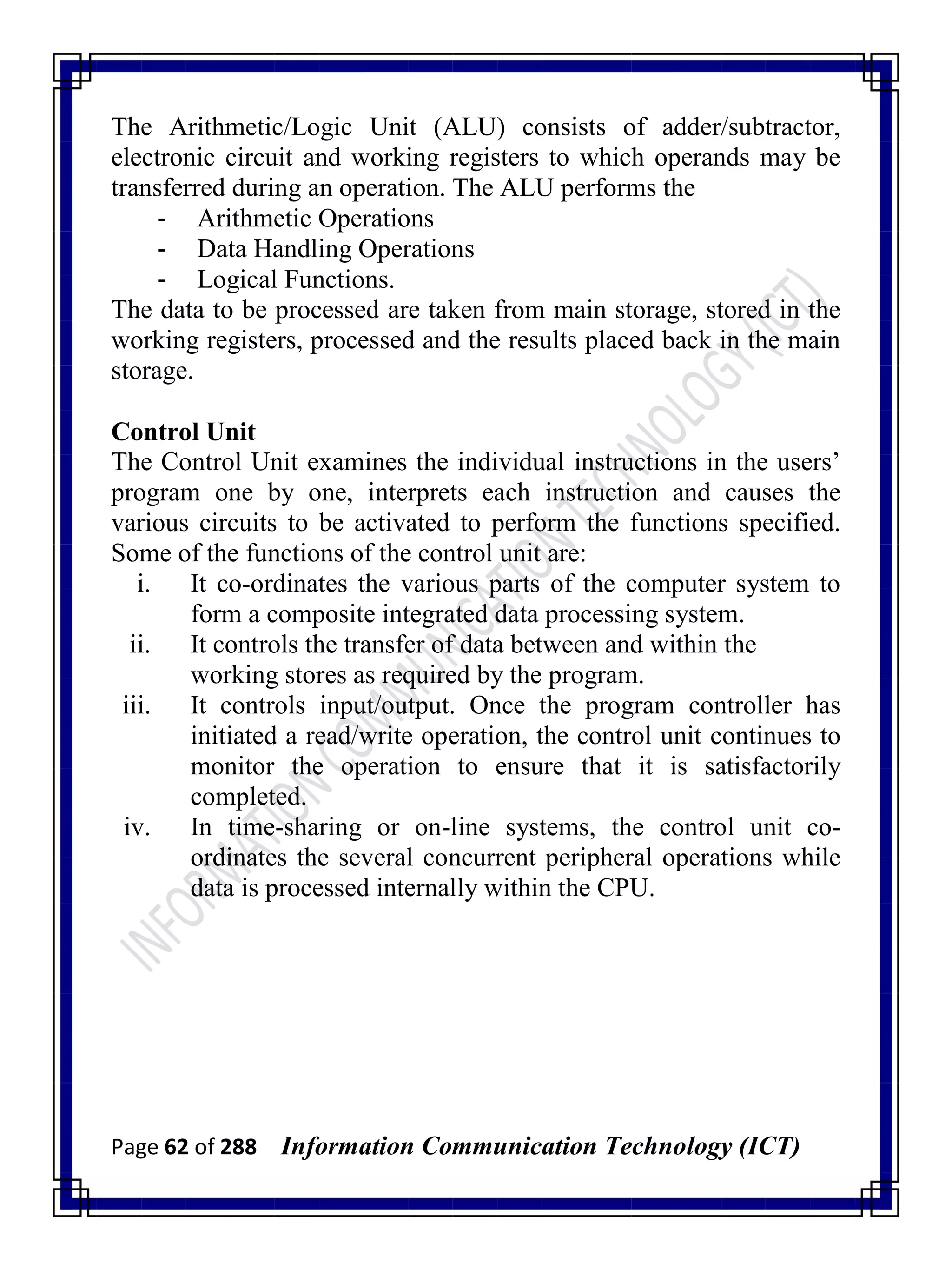Page 62 of 288 Information Communication Technology (ICT)
The Arithmetic/Logic Unit (ALU) consists of adder/subtractor,
electronic circuit and working registers to which operands may be
transferred during an operation. The ALU performs the
- Arithmetic Operations
- Data Handling Operations
- Logical Functions.
The data to be processed are taken from main storage, stored in the
working registers, processed and the results placed back in the main
storage.
Control Unit
The Control Unit examines the individual instructions in the users‘
program one by one, interprets each instruction and causes the
various circuits to be activated to perform the functions specified.
Some of the functions of the control unit are:
i. It co-ordinates the various parts of the computer system to
form a composite integrated data processing system.
ii. It controls the transfer of data between and within the
working stores as required by the program.
iii. It controls input/output. Once the program controller has
initiated a read/write operation, the control unit continues to
monitor the operation to ensure that it is satisfactorily
completed.
iv. In time-sharing or on-line systems, the control unit co-
ordinates the several concurrent peripheral operations while
data is processed internally within the CPU.
 
