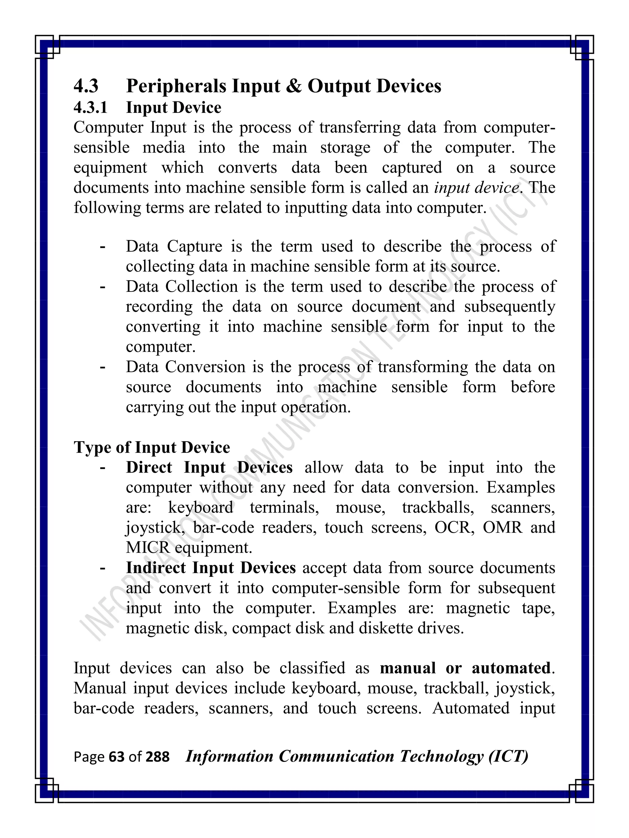 Page 63 of 288 Information Communication Technology (ICT)
4.3 Peripherals Input & Output Devices
4.3.1 Input Device
Computer Input is the process of transferring data from computer-
sensible media into the main storage of the computer. The
equipment which converts data been captured on a source
documents into machine sensible form is called an input device. The
following terms are related to inputting data into computer.
- Data Capture is the term used to describe the process of
collecting data in machine sensible form at its source.
- Data Collection is the term used to describe the process of
recording the data on source document and subsequently
converting it into machine sensible form for input to the
computer.
- Data Conversion is the process of transforming the data on
source documents into machine sensible form before
carrying out the input operation.
Type of Input Device
- Direct Input Devices allow data to be input into the
computer without any need for data conversion. Examples
are: keyboard terminals, mouse, trackballs, scanners,
joystick, bar-code readers, touch screens, OCR, OMR and
MICR equipment.
- Indirect Input Devices accept data from source documents
and convert it into computer-sensible form for subsequent
input into the computer. Examples are: magnetic tape,
magnetic disk, compact disk and diskette drives.
Input devices can also be classified as manual or automated.
Manual input devices include keyboard, mouse, trackball, joystick,
bar-code readers, scanners, and touch screens. Automated input
 