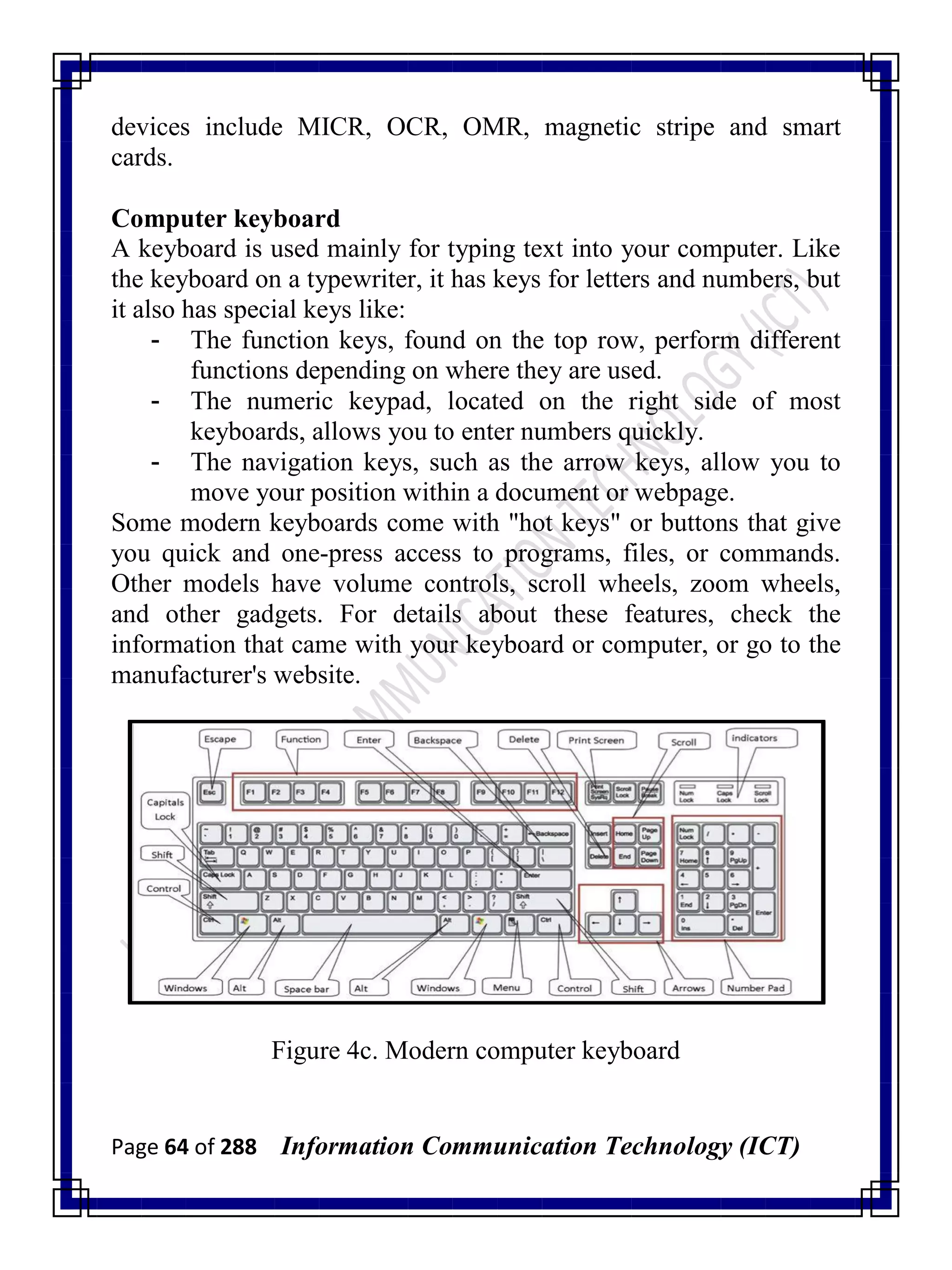 Page 64 of 288 Information Communication Technology (ICT)
devices include MICR, OCR, OMR, magnetic stripe and smart
cards.
Computer keyboard
A keyboard is used mainly for typing text into your computer. Like
the keyboard on a typewriter, it has keys for letters and numbers, but
it also has special keys like:
- The function keys, found on the top row, perform different
functions depending on where they are used.
- The numeric keypad, located on the right side of most
keyboards, allows you to enter numbers quickly.
- The navigation keys, such as the arrow keys, allow you to
move your position within a document or webpage.
Some modern keyboards come with "hot keys" or buttons that give
you quick and one-press access to programs, files, or commands.
Other models have volume controls, scroll wheels, zoom wheels,
and other gadgets. For details about these features, check the
information that came with your keyboard or computer, or go to the
manufacturer's website.
Figure 4c. Modern computer keyboard
 