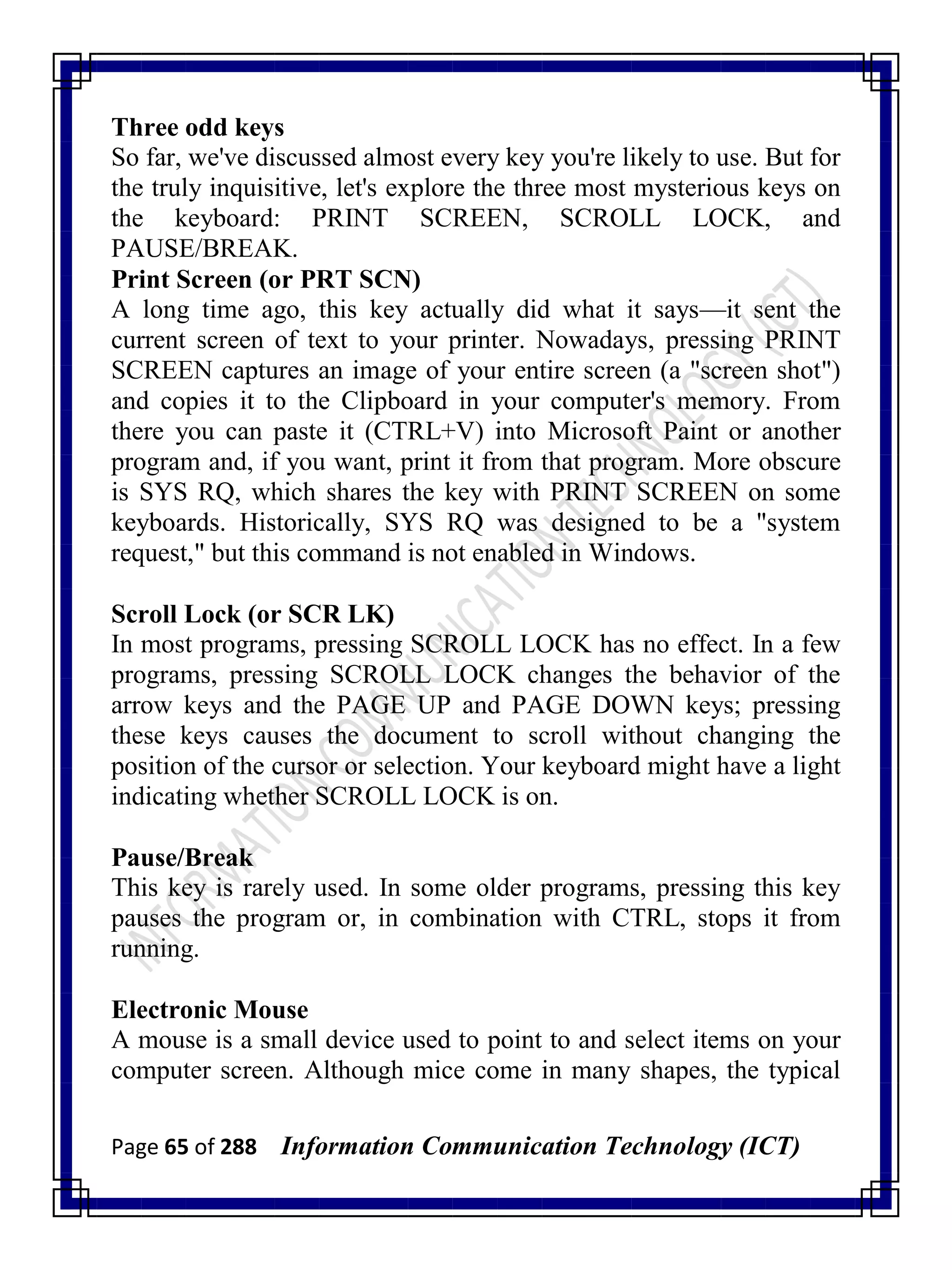 Page 65 of 288 Information Communication Technology (ICT)
Three odd keys
So far, we've discussed almost every key you're likely to use. But for
the truly inquisitive, let's explore the three most mysterious keys on
the keyboard: PRINT SCREEN, SCROLL LOCK, and
PAUSE/BREAK.
Print Screen (or PRT SCN)
A long time ago, this key actually did what it says—it sent the
current screen of text to your printer. Nowadays, pressing PRINT
SCREEN captures an image of your entire screen (a "screen shot")
and copies it to the Clipboard in your computer's memory. From
there you can paste it (CTRL+V) into Microsoft Paint or another
program and, if you want, print it from that program. More obscure
is SYS RQ, which shares the key with PRINT SCREEN on some
keyboards. Historically, SYS RQ was designed to be a "system
request," but this command is not enabled in Windows.
Scroll Lock (or SCR LK)
In most programs, pressing SCROLL LOCK has no effect. In a few
programs, pressing SCROLL LOCK changes the behavior of the
arrow keys and the PAGE UP and PAGE DOWN keys; pressing
these keys causes the document to scroll without changing the
position of the cursor or selection. Your keyboard might have a light
indicating whether SCROLL LOCK is on.
Pause/Break
This key is rarely used. In some older programs, pressing this key
pauses the program or, in combination with CTRL, stops it from
running.
Electronic Mouse
A mouse is a small device used to point to and select items on your
computer screen. Although mice come in many shapes, the typical
 