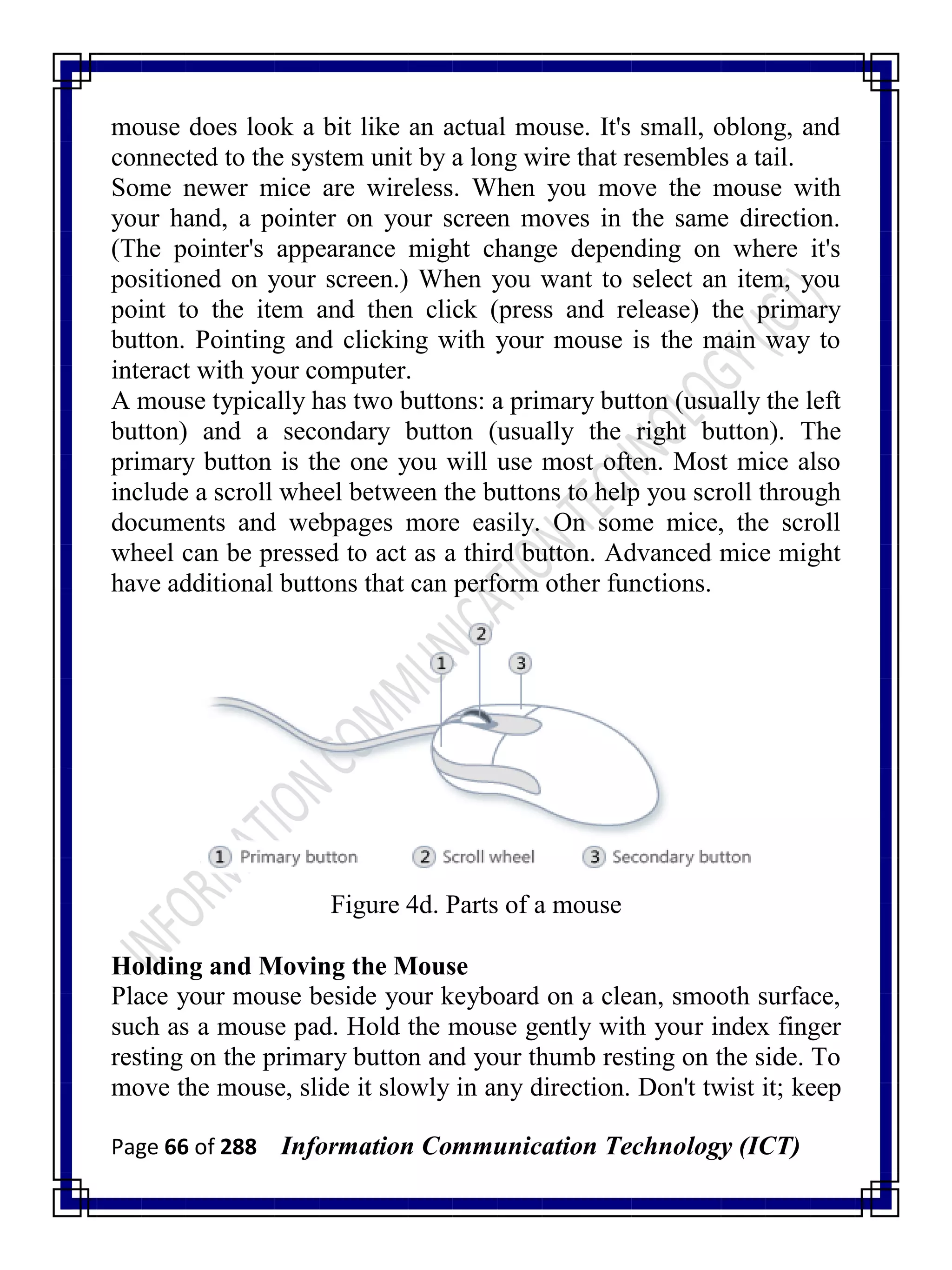 Page 66 of 288 Information Communication Technology (ICT)
mouse does look a bit like an actual mouse. It's small, oblong, and
connected to the system unit by a long wire that resembles a tail.
Some newer mice are wireless. When you move the mouse with
your hand, a pointer on your screen moves in the same direction.
(The pointer's appearance might change depending on where it's
positioned on your screen.) When you want to select an item, you
point to the item and then click (press and release) the primary
button. Pointing and clicking with your mouse is the main way to
interact with your computer.
A mouse typically has two buttons: a primary button (usually the left
button) and a secondary button (usually the right button). The
primary button is the one you will use most often. Most mice also
include a scroll wheel between the buttons to help you scroll through
documents and webpages more easily. On some mice, the scroll
wheel can be pressed to act as a third button. Advanced mice might
have additional buttons that can perform other functions.
Figure 4d. Parts of a mouse
Holding and Moving the Mouse
Place your mouse beside your keyboard on a clean, smooth surface,
such as a mouse pad. Hold the mouse gently with your index finger
resting on the primary button and your thumb resting on the side. To
move the mouse, slide it slowly in any direction. Don't twist it; keep
 