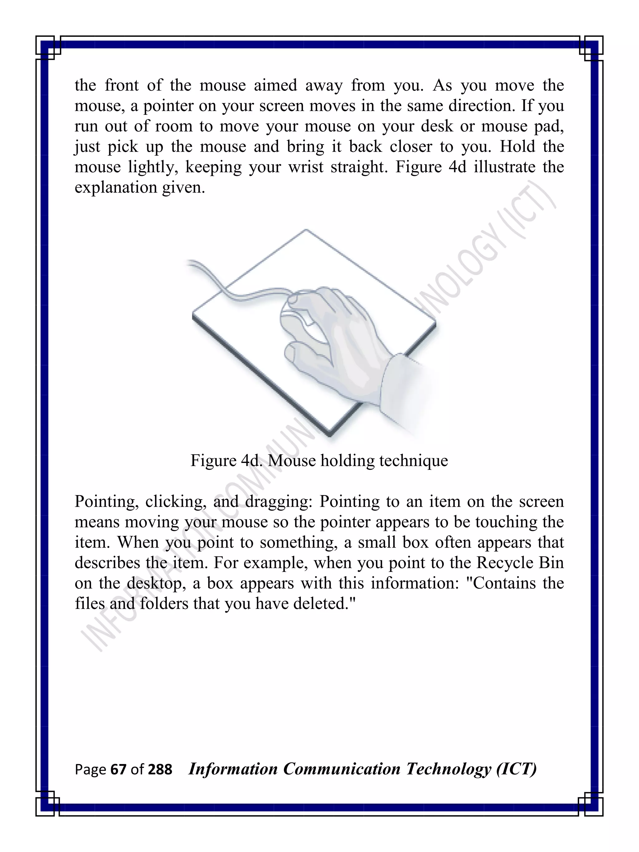 Page 67 of 288 Information Communication Technology (ICT)
the front of the mouse aimed away from you. As you move the
mouse, a pointer on your screen moves in the same direction. If you
run out of room to move your mouse on your desk or mouse pad,
just pick up the mouse and bring it back closer to you. Hold the
mouse lightly, keeping your wrist straight. Figure 4d illustrate the
explanation given.
Figure 4d. Mouse holding technique
Pointing, clicking, and dragging: Pointing to an item on the screen
means moving your mouse so the pointer appears to be touching the
item. When you point to something, a small box often appears that
describes the item. For example, when you point to the Recycle Bin
on the desktop, a box appears with this information: "Contains the
files and folders that you have deleted."
 