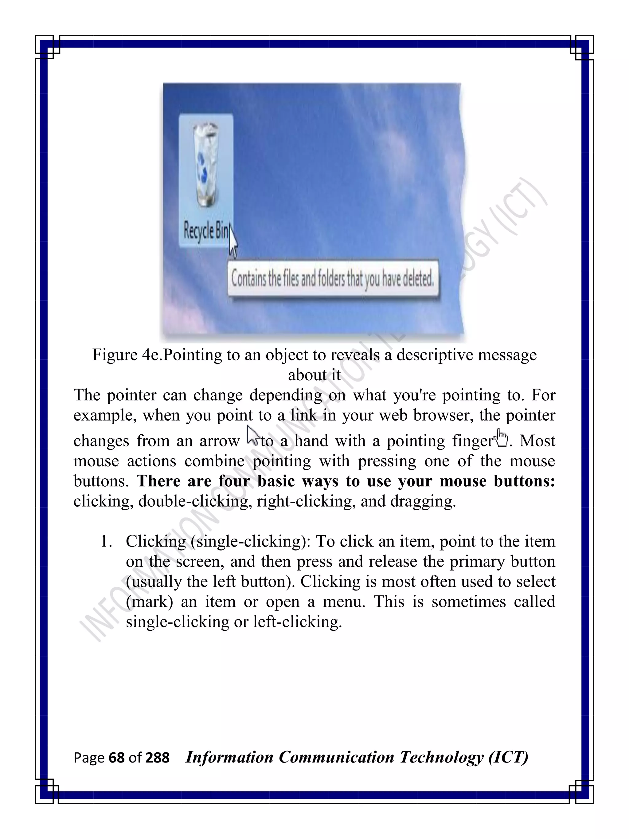 Page 68 of 288 Information Communication Technology (ICT)
Figure 4e.Pointing to an object to reveals a descriptive message
about it
The pointer can change depending on what you're pointing to. For
example, when you point to a link in your web browser, the pointer
changes from an arrow to a hand with a pointing finger . Most
mouse actions combine pointing with pressing one of the mouse
buttons. There are four basic ways to use your mouse buttons:
clicking, double-clicking, right-clicking, and dragging.
1. Clicking (single-clicking): To click an item, point to the item
on the screen, and then press and release the primary button
(usually the left button). Clicking is most often used to select
(mark) an item or open a menu. This is sometimes called
single-clicking or left-clicking.
 