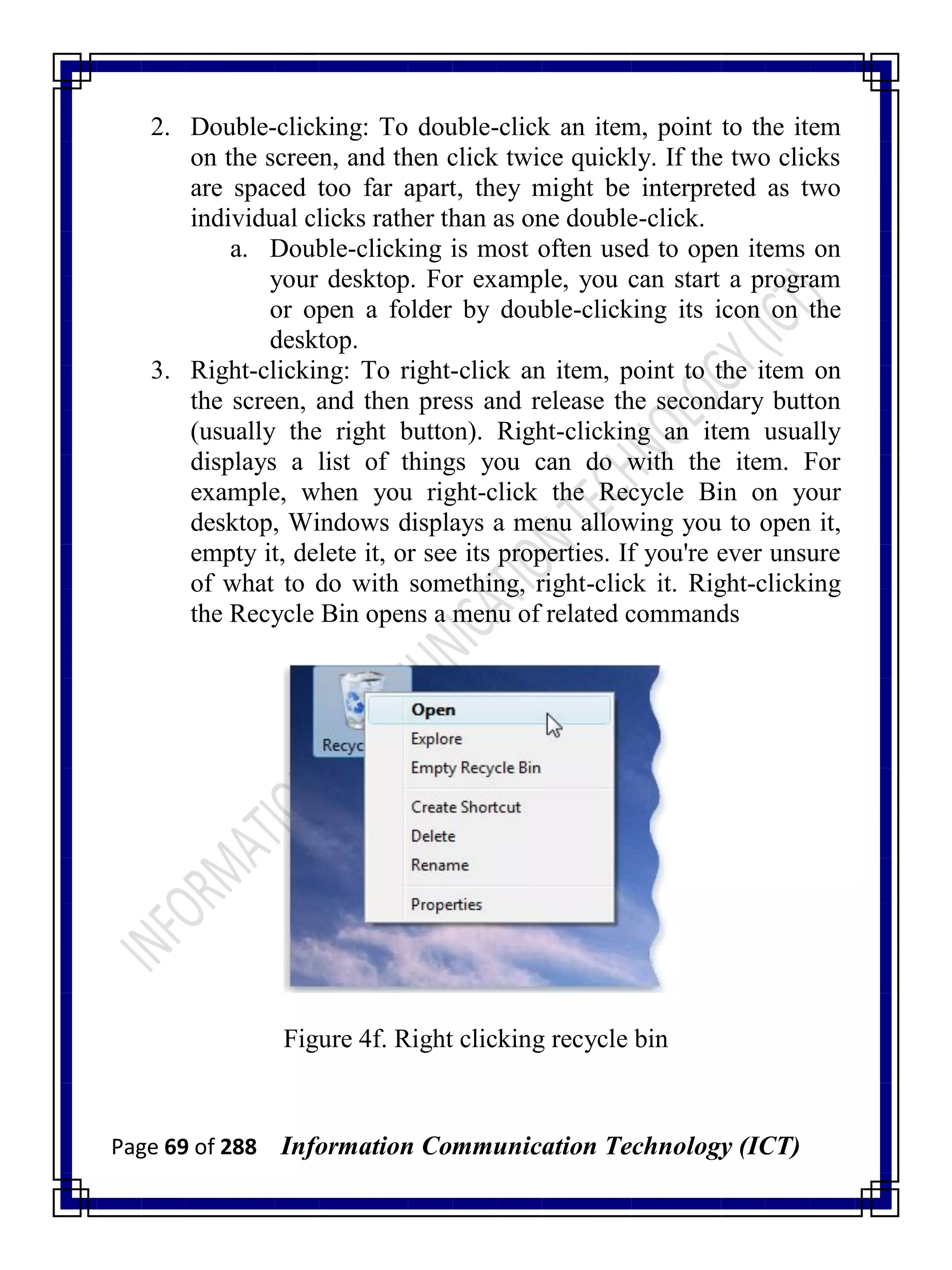Page 69 of 288 Information Communication Technology (ICT)
2. Double-clicking: To double-click an item, point to the item
on the screen, and then click twice quickly. If the two clicks
are spaced too far apart, they might be interpreted as two
individual clicks rather than as one double-click.
a. Double-clicking is most often used to open items on
your desktop. For example, you can start a program
or open a folder by double-clicking its icon on the
desktop.
3. Right-clicking: To right-click an item, point to the item on
the screen, and then press and release the secondary button
(usually the right button). Right-clicking an item usually
displays a list of things you can do with the item. For
example, when you right-click the Recycle Bin on your
desktop, Windows displays a menu allowing you to open it,
empty it, delete it, or see its properties. If you're ever unsure
of what to do with something, right-click it. Right-clicking
the Recycle Bin opens a menu of related commands
Figure 4f. Right clicking recycle bin
 