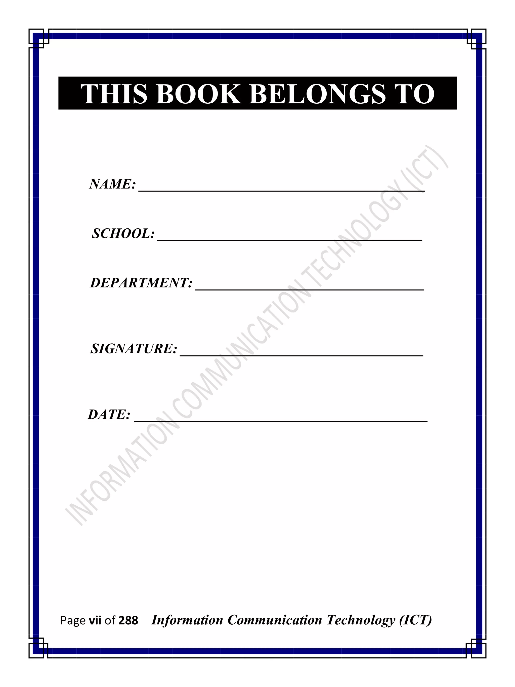 Page vii of 288 Information Communication Technology (ICT)
THIS BOOK BELONGS TO
NAME: ________________________________________
SCHOOL: _____________________________________
DEPARTMENT: ________________________________
SIGNATURE: __________________________________
DATE: _________________________________________
 