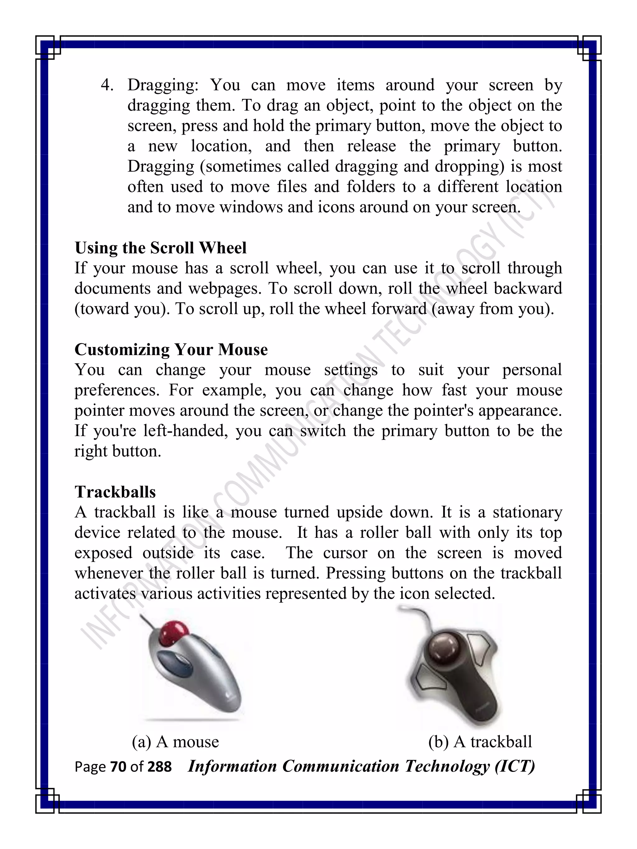 Page 70 of 288 Information Communication Technology (ICT)
4. Dragging: You can move items around your screen by
dragging them. To drag an object, point to the object on the
screen, press and hold the primary button, move the object to
a new location, and then release the primary button.
Dragging (sometimes called dragging and dropping) is most
often used to move files and folders to a different location
and to move windows and icons around on your screen.
Using the Scroll Wheel
If your mouse has a scroll wheel, you can use it to scroll through
documents and webpages. To scroll down, roll the wheel backward
(toward you). To scroll up, roll the wheel forward (away from you).
Customizing Your Mouse
You can change your mouse settings to suit your personal
preferences. For example, you can change how fast your mouse
pointer moves around the screen, or change the pointer's appearance.
If you're left-handed, you can switch the primary button to be the
right button.
Trackballs
A trackball is like a mouse turned upside down. It is a stationary
device related to the mouse. It has a roller ball with only its top
exposed outside its case. The cursor on the screen is moved
whenever the roller ball is turned. Pressing buttons on the trackball
activates various activities represented by the icon selected.
(a) A mouse (b) A trackball
 