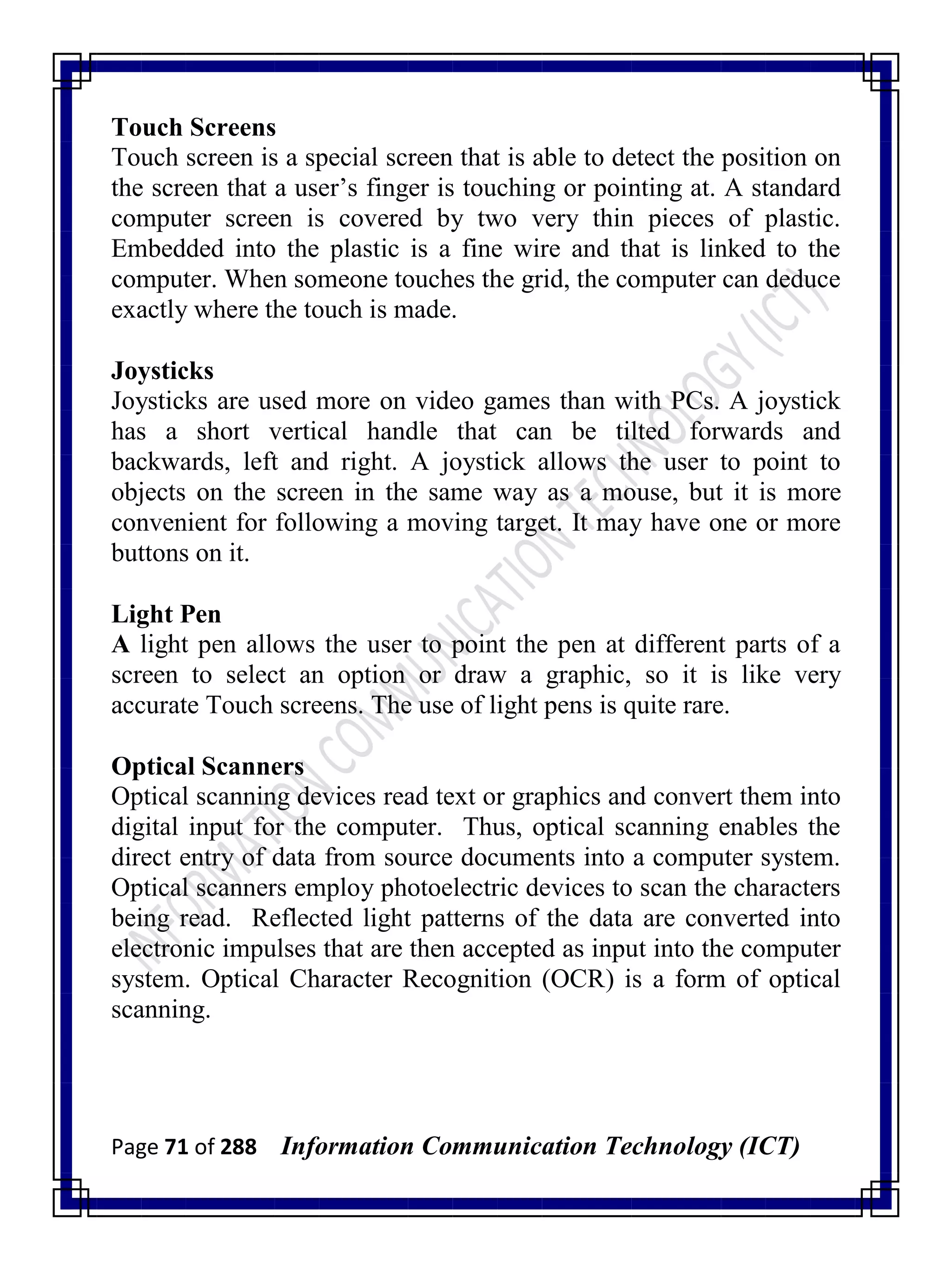 Page 71 of 288 Information Communication Technology (ICT)
Touch Screens
Touch screen is a special screen that is able to detect the position on
the screen that a user‘s finger is touching or pointing at. A standard
computer screen is covered by two very thin pieces of plastic.
Embedded into the plastic is a fine wire and that is linked to the
computer. When someone touches the grid, the computer can deduce
exactly where the touch is made.
Joysticks
Joysticks are used more on video games than with PCs. A joystick
has a short vertical handle that can be tilted forwards and
backwards, left and right. A joystick allows the user to point to
objects on the screen in the same way as a mouse, but it is more
convenient for following a moving target. It may have one or more
buttons on it.
Light Pen
A light pen allows the user to point the pen at different parts of a
screen to select an option or draw a graphic, so it is like very
accurate Touch screens. The use of light pens is quite rare.
Optical Scanners
Optical scanning devices read text or graphics and convert them into
digital input for the computer. Thus, optical scanning enables the
direct entry of data from source documents into a computer system.
Optical scanners employ photoelectric devices to scan the characters
being read. Reflected light patterns of the data are converted into
electronic impulses that are then accepted as input into the computer
system. Optical Character Recognition (OCR) is a form of optical
scanning.
 