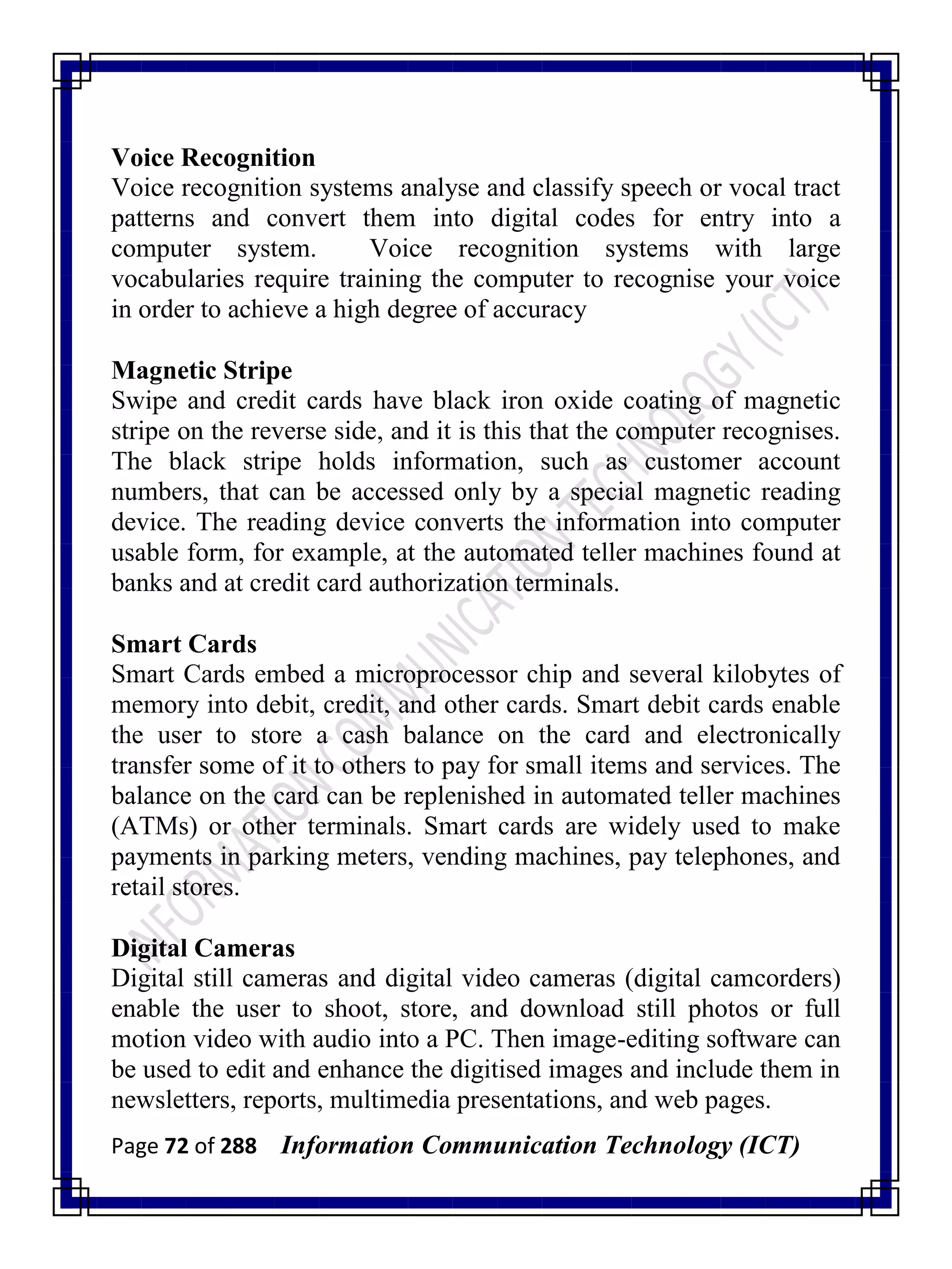 Page 72 of 288 Information Communication Technology (ICT)
Voice Recognition
Voice recognition systems analyse and classify speech or vocal tract
patterns and convert them into digital codes for entry into a
computer system. Voice recognition systems with large
vocabularies require training the computer to recognise your voice
in order to achieve a high degree of accuracy
Magnetic Stripe
Swipe and credit cards have black iron oxide coating of magnetic
stripe on the reverse side, and it is this that the computer recognises.
The black stripe holds information, such as customer account
numbers, that can be accessed only by a special magnetic reading
device. The reading device converts the information into computer
usable form, for example, at the automated teller machines found at
banks and at credit card authorization terminals.
Smart Cards
Smart Cards embed a microprocessor chip and several kilobytes of
memory into debit, credit, and other cards. Smart debit cards enable
the user to store a cash balance on the card and electronically
transfer some of it to others to pay for small items and services. The
balance on the card can be replenished in automated teller machines
(ATMs) or other terminals. Smart cards are widely used to make
payments in parking meters, vending machines, pay telephones, and
retail stores.
Digital Cameras
Digital still cameras and digital video cameras (digital camcorders)
enable the user to shoot, store, and download still photos or full
motion video with audio into a PC. Then image-editing software can
be used to edit and enhance the digitised images and include them in
newsletters, reports, multimedia presentations, and web pages.
 