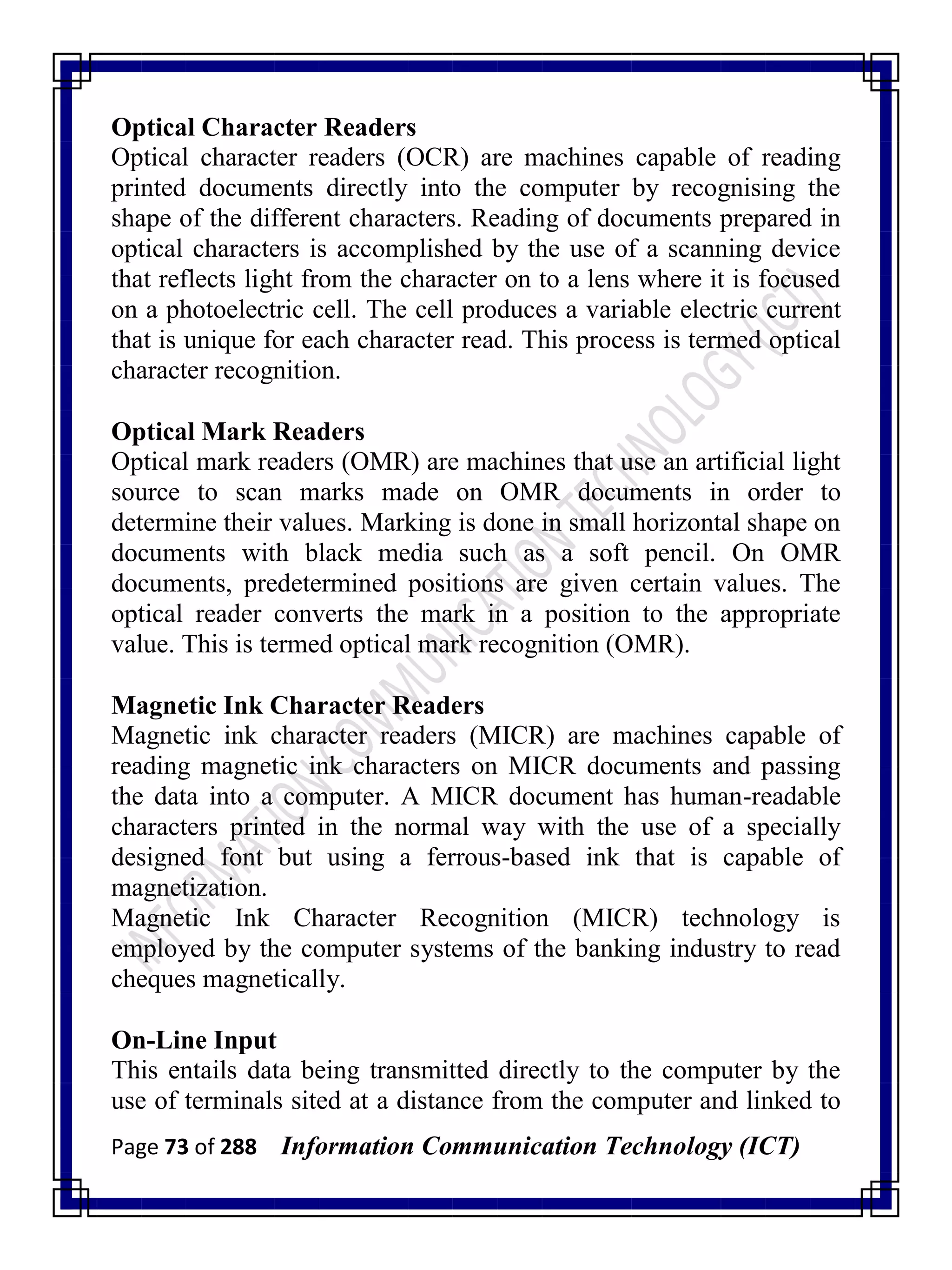 Page 73 of 288 Information Communication Technology (ICT)
Optical Character Readers
Optical character readers (OCR) are machines capable of reading
printed documents directly into the computer by recognising the
shape of the different characters. Reading of documents prepared in
optical characters is accomplished by the use of a scanning device
that reflects light from the character on to a lens where it is focused
on a photoelectric cell. The cell produces a variable electric current
that is unique for each character read. This process is termed optical
character recognition.
Optical Mark Readers
Optical mark readers (OMR) are machines that use an artificial light
source to scan marks made on OMR documents in order to
determine their values. Marking is done in small horizontal shape on
documents with black media such as a soft pencil. On OMR
documents, predetermined positions are given certain values. The
optical reader converts the mark in a position to the appropriate
value. This is termed optical mark recognition (OMR).
Magnetic Ink Character Readers
Magnetic ink character readers (MICR) are machines capable of
reading magnetic ink characters on MICR documents and passing
the data into a computer. A MICR document has human-readable
characters printed in the normal way with the use of a specially
designed font but using a ferrous-based ink that is capable of
magnetization.
Magnetic Ink Character Recognition (MICR) technology is
employed by the computer systems of the banking industry to read
cheques magnetically.
On-Line Input
This entails data being transmitted directly to the computer by the
use of terminals sited at a distance from the computer and linked to
 