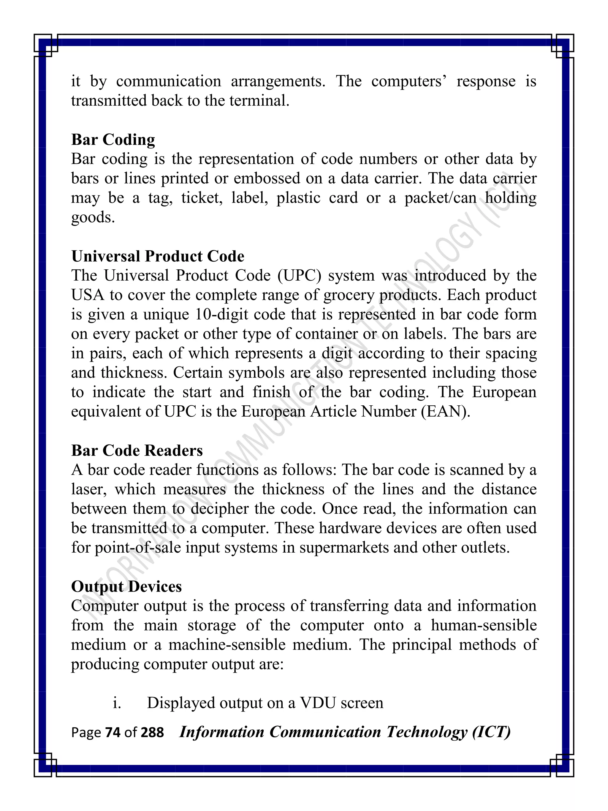 Page 74 of 288 Information Communication Technology (ICT)
it by communication arrangements. The computers‘ response is
transmitted back to the terminal.
Bar Coding
Bar coding is the representation of code numbers or other data by
bars or lines printed or embossed on a data carrier. The data carrier
may be a tag, ticket, label, plastic card or a packet/can holding
goods.
Universal Product Code
The Universal Product Code (UPC) system was introduced by the
USA to cover the complete range of grocery products. Each product
is given a unique 10-digit code that is represented in bar code form
on every packet or other type of container or on labels. The bars are
in pairs, each of which represents a digit according to their spacing
and thickness. Certain symbols are also represented including those
to indicate the start and finish of the bar coding. The European
equivalent of UPC is the European Article Number (EAN).
Bar Code Readers
A bar code reader functions as follows: The bar code is scanned by a
laser, which measures the thickness of the lines and the distance
between them to decipher the code. Once read, the information can
be transmitted to a computer. These hardware devices are often used
for point-of-sale input systems in supermarkets and other outlets.
Output Devices
Computer output is the process of transferring data and information
from the main storage of the computer onto a human-sensible
medium or a machine-sensible medium. The principal methods of
producing computer output are:
i. Displayed output on a VDU screen
 