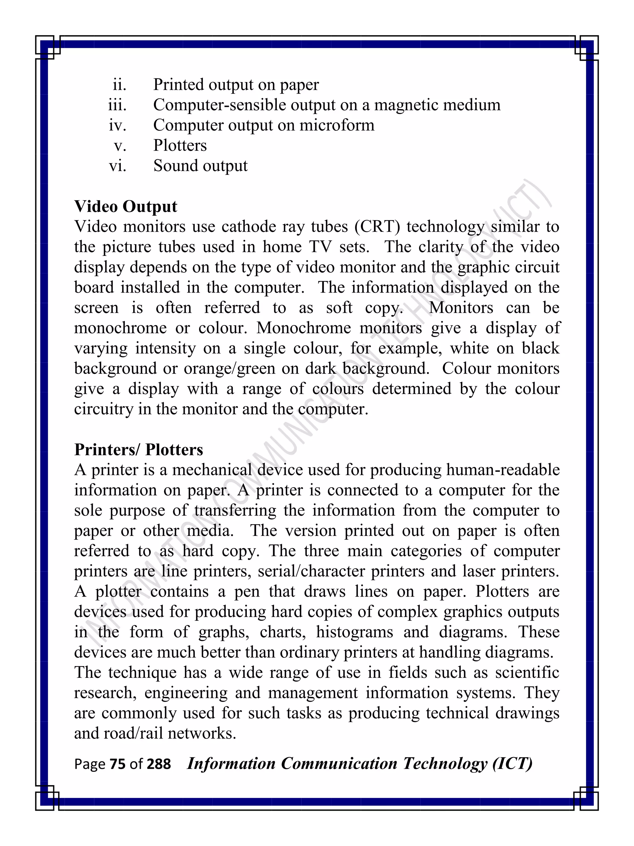 Page 75 of 288 Information Communication Technology (ICT)
ii. Printed output on paper
iii. Computer-sensible output on a magnetic medium
iv. Computer output on microform
v. Plotters
vi. Sound output
Video Output
Video monitors use cathode ray tubes (CRT) technology similar to
the picture tubes used in home TV sets. The clarity of the video
display depends on the type of video monitor and the graphic circuit
board installed in the computer. The information displayed on the
screen is often referred to as soft copy. Monitors can be
monochrome or colour. Monochrome monitors give a display of
varying intensity on a single colour, for example, white on black
background or orange/green on dark background. Colour monitors
give a display with a range of colours determined by the colour
circuitry in the monitor and the computer.
Printers/ Plotters
A printer is a mechanical device used for producing human-readable
information on paper. A printer is connected to a computer for the
sole purpose of transferring the information from the computer to
paper or other media. The version printed out on paper is often
referred to as hard copy. The three main categories of computer
printers are line printers, serial/character printers and laser printers.
A plotter contains a pen that draws lines on paper. Plotters are
devices used for producing hard copies of complex graphics outputs
in the form of graphs, charts, histograms and diagrams. These
devices are much better than ordinary printers at handling diagrams.
The technique has a wide range of use in fields such as scientific
research, engineering and management information systems. They
are commonly used for such tasks as producing technical drawings
and road/rail networks.
 