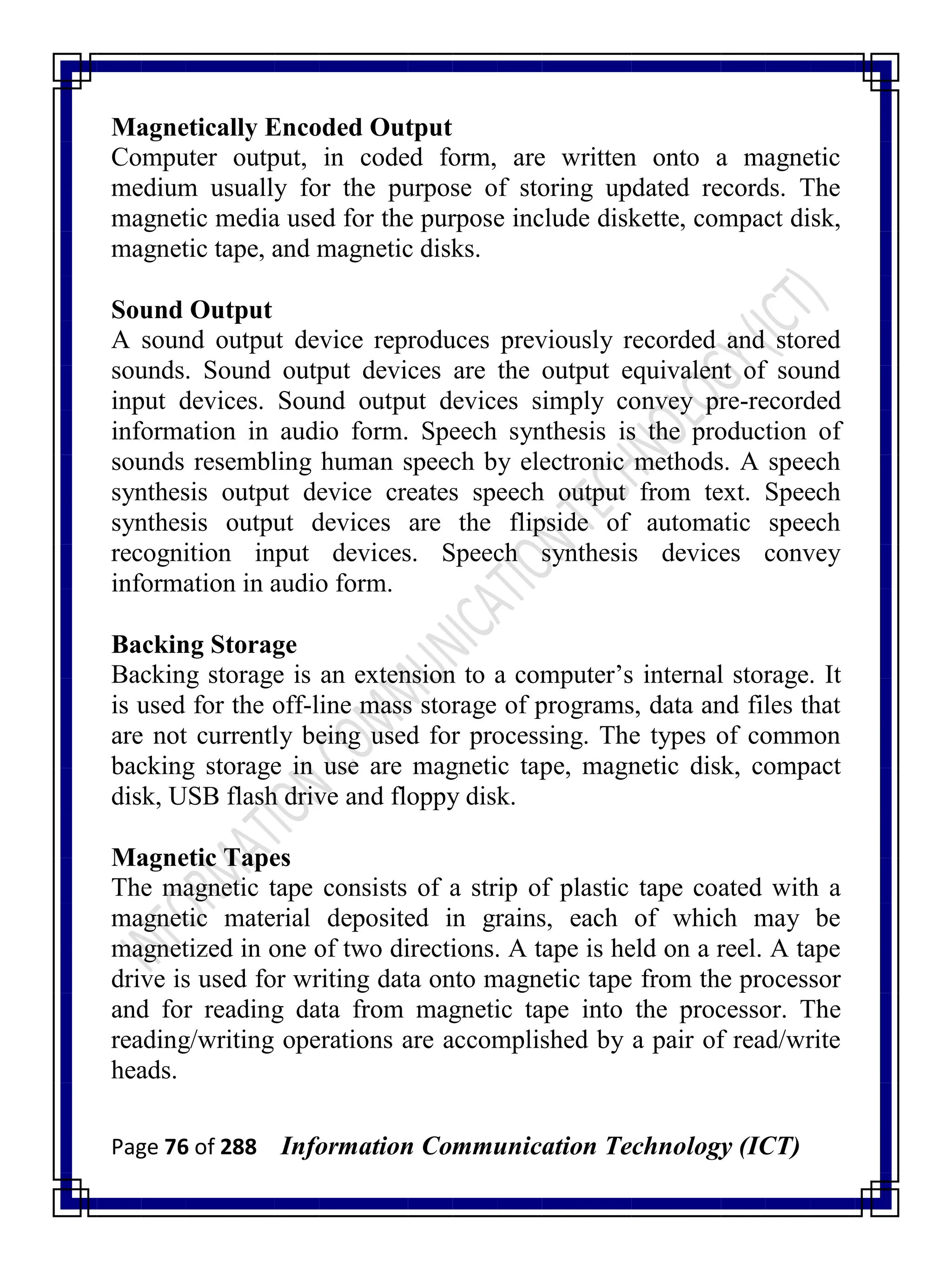 Page 76 of 288 Information Communication Technology (ICT)
Magnetically Encoded Output
Computer output, in coded form, are written onto a magnetic
medium usually for the purpose of storing updated records. The
magnetic media used for the purpose include diskette, compact disk,
magnetic tape, and magnetic disks.
Sound Output
A sound output device reproduces previously recorded and stored
sounds. Sound output devices are the output equivalent of sound
input devices. Sound output devices simply convey pre-recorded
information in audio form. Speech synthesis is the production of
sounds resembling human speech by electronic methods. A speech
synthesis output device creates speech output from text. Speech
synthesis output devices are the flipside of automatic speech
recognition input devices. Speech synthesis devices convey
information in audio form.
Backing Storage
Backing storage is an extension to a computer‘s internal storage. It
is used for the off-line mass storage of programs, data and files that
are not currently being used for processing. The types of common
backing storage in use are magnetic tape, magnetic disk, compact
disk, USB flash drive and floppy disk.
Magnetic Tapes
The magnetic tape consists of a strip of plastic tape coated with a
magnetic material deposited in grains, each of which may be
magnetized in one of two directions. A tape is held on a reel. A tape
drive is used for writing data onto magnetic tape from the processor
and for reading data from magnetic tape into the processor. The
reading/writing operations are accomplished by a pair of read/write
heads.
 