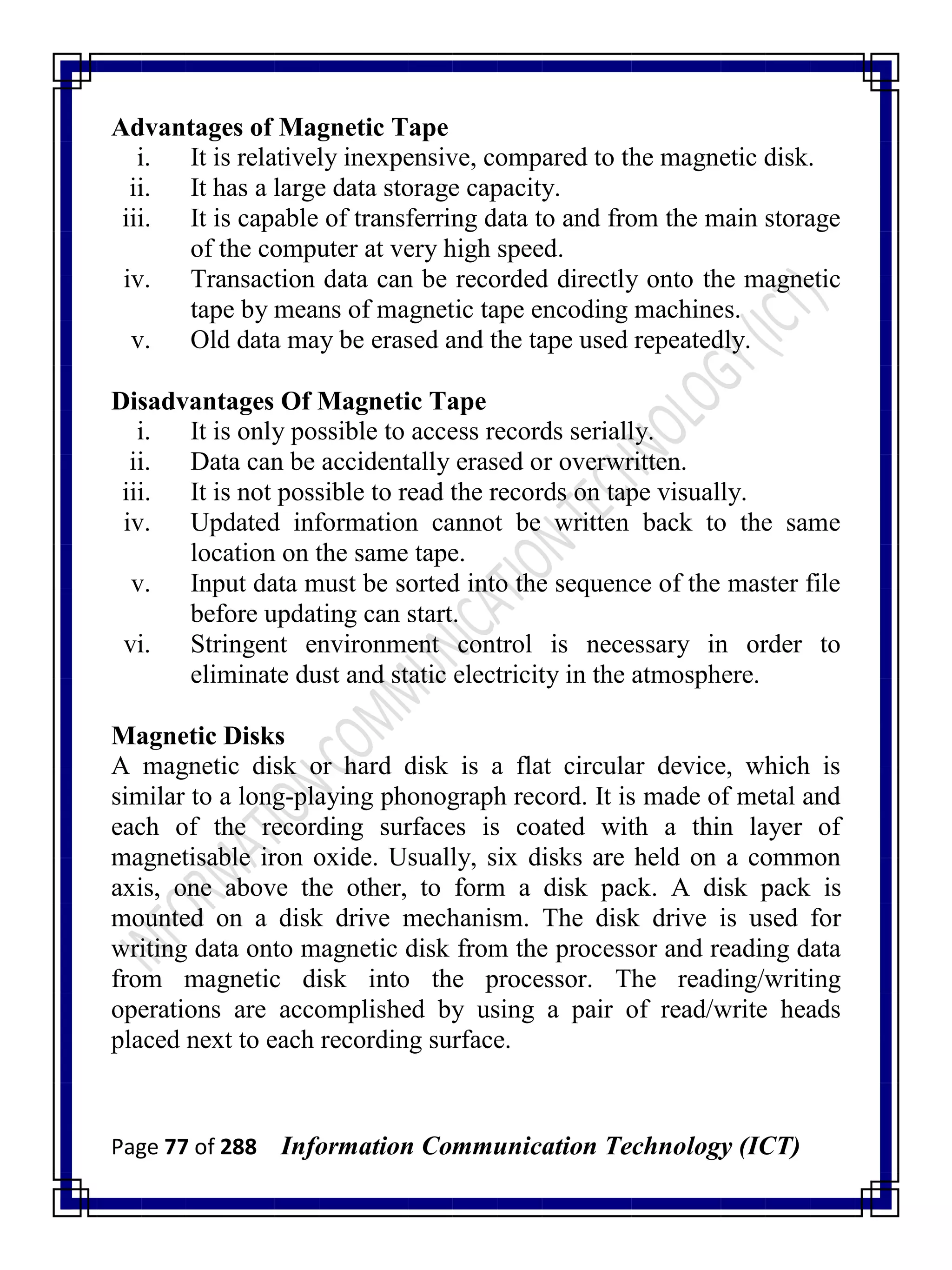 Page 77 of 288 Information Communication Technology (ICT)
Advantages of Magnetic Tape
i. It is relatively inexpensive, compared to the magnetic disk.
ii. It has a large data storage capacity.
iii. It is capable of transferring data to and from the main storage
of the computer at very high speed.
iv. Transaction data can be recorded directly onto the magnetic
tape by means of magnetic tape encoding machines.
v. Old data may be erased and the tape used repeatedly.
Disadvantages Of Magnetic Tape
i. It is only possible to access records serially.
ii. Data can be accidentally erased or overwritten.
iii. It is not possible to read the records on tape visually.
iv. Updated information cannot be written back to the same
location on the same tape.
v. Input data must be sorted into the sequence of the master file
before updating can start.
vi. Stringent environment control is necessary in order to
eliminate dust and static electricity in the atmosphere.
Magnetic Disks
A magnetic disk or hard disk is a flat circular device, which is
similar to a long-playing phonograph record. It is made of metal and
each of the recording surfaces is coated with a thin layer of
magnetisable iron oxide. Usually, six disks are held on a common
axis, one above the other, to form a disk pack. A disk pack is
mounted on a disk drive mechanism. The disk drive is used for
writing data onto magnetic disk from the processor and reading data
from magnetic disk into the processor. The reading/writing
operations are accomplished by using a pair of read/write heads
placed next to each recording surface.
 