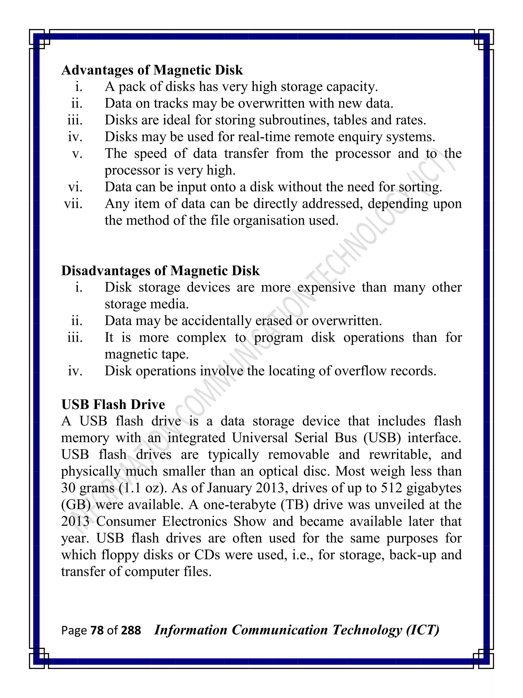 Page 78 of 288 Information Communication Technology (ICT)
Advantages of Magnetic Disk
i. A pack of disks has very high storage capacity.
ii. Data on tracks may be overwritten with new data.
iii. Disks are ideal for storing subroutines, tables and rates.
iv. Disks may be used for real-time remote enquiry systems.
v. The speed of data transfer from the processor and to the
processor is very high.
vi. Data can be input onto a disk without the need for sorting.
vii. Any item of data can be directly addressed, depending upon
the method of the file organisation used.
Disadvantages of Magnetic Disk
i. Disk storage devices are more expensive than many other
storage media.
ii. Data may be accidentally erased or overwritten.
iii. It is more complex to program disk operations than for
magnetic tape.
iv. Disk operations involve the locating of overflow records.
USB Flash Drive
A USB flash drive is a data storage device that includes flash
memory with an integrated Universal Serial Bus (USB) interface.
USB flash drives are typically removable and rewritable, and
physically much smaller than an optical disc. Most weigh less than
30 grams (1.1 oz). As of January 2013, drives of up to 512 gigabytes
(GB) were available. A one-terabyte (TB) drive was unveiled at the
2013 Consumer Electronics Show and became available later that
year. USB flash drives are often used for the same purposes for
which floppy disks or CDs were used, i.e., for storage, back-up and
transfer of computer files.
 