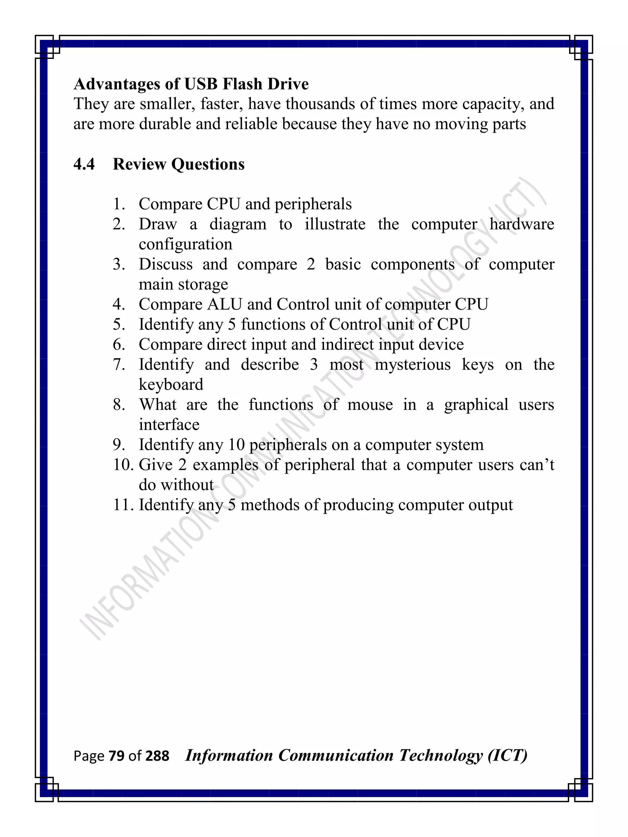Page 79 of 288 Information Communication Technology (ICT)
Advantages of USB Flash Drive
They are smaller, faster, have thousands of times more capacity, and
are more durable and reliable because they have no moving parts
4.4 Review Questions
1. Compare CPU and peripherals
2. Draw a diagram to illustrate the computer hardware
configuration
3. Discuss and compare 2 basic components of computer
main storage
4. Compare ALU and Control unit of computer CPU
5. Identify any 5 functions of Control unit of CPU
6. Compare direct input and indirect input device
7. Identify and describe 3 most mysterious keys on the
keyboard
8. What are the functions of mouse in a graphical users
interface
9. Identify any 10 peripherals on a computer system
10. Give 2 examples of peripheral that a computer users can‘t
do without
11. Identify any 5 methods of producing computer output
 