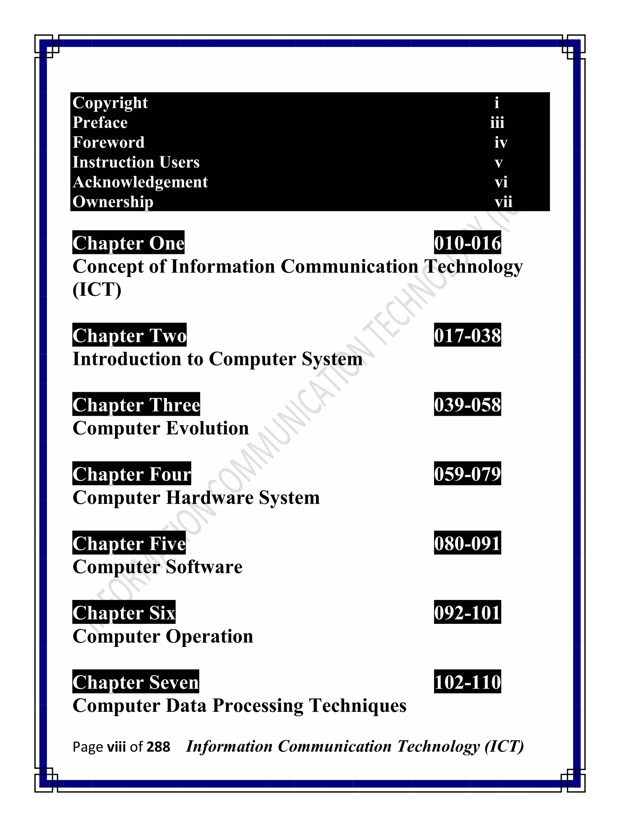 Page viii of 288 Information Communication Technology (ICT)
Copyright i
Preface iii
Foreword iv
Instruction Users v
Acknowledgement vi
Ownership vii
Chapter One 010-016
Concept of Information Communication Technology
(ICT)
Chapter Two 017-038
Introduction to Computer System
Chapter Three 039-058
Computer Evolution
Chapter Four 059-079
Computer Hardware System
Chapter Five 080-091
Computer Software
Chapter Six 092-101
Computer Operation
Chapter Seven 102-110
Computer Data Processing Techniques
 