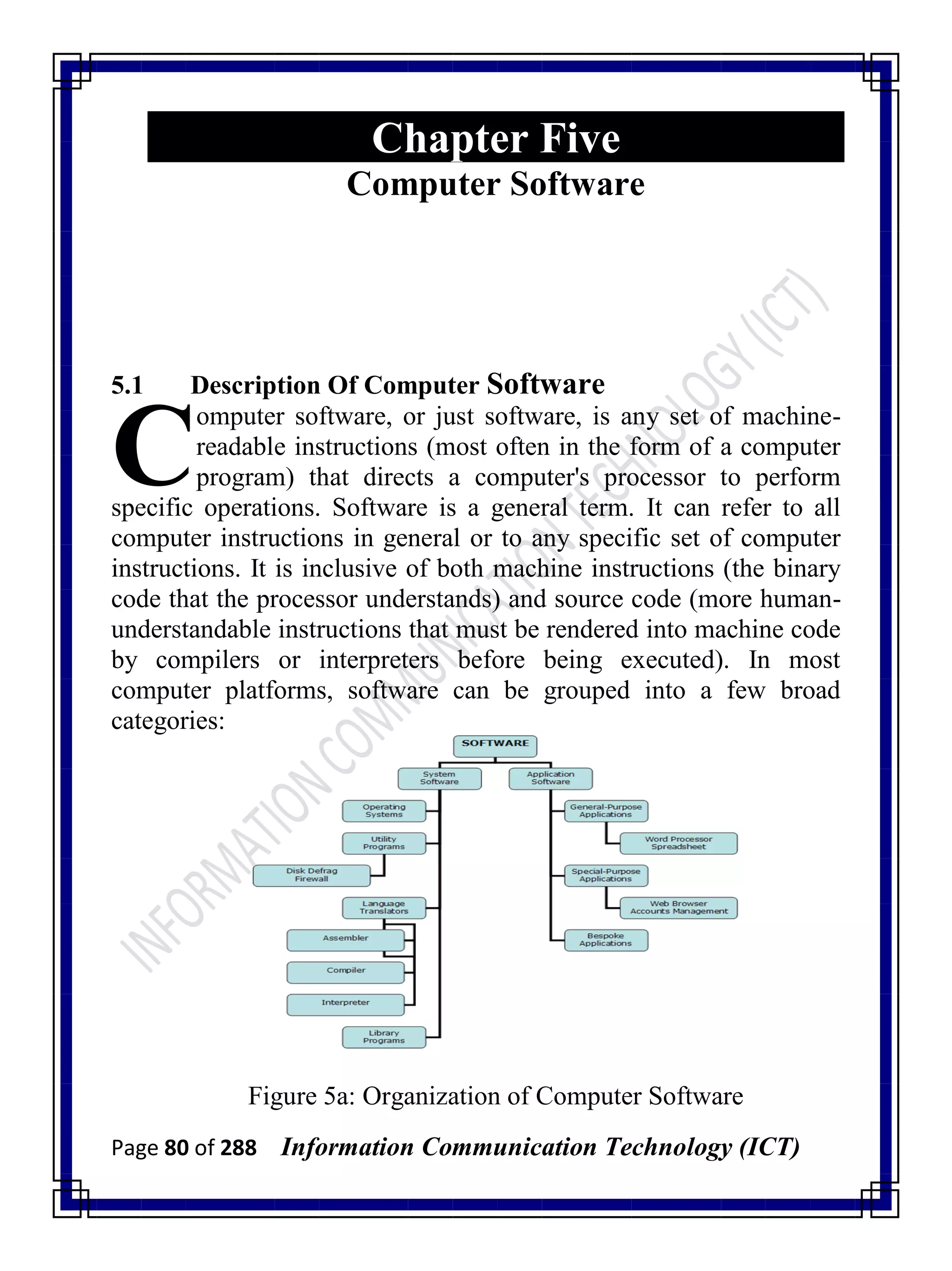 Page 80 of 288 Information Communication Technology (ICT)
Chapter Five
Computer Software
5.1 Description Of Computer Software
omputer software, or just software, is any set of machine-
readable instructions (most often in the form of a computer
program) that directs a computer's processor to perform
specific operations. Software is a general term. It can refer to all
computer instructions in general or to any specific set of computer
instructions. It is inclusive of both machine instructions (the binary
code that the processor understands) and source code (more human-
understandable instructions that must be rendered into machine code
by compilers or interpreters before being executed). In most
computer platforms, software can be grouped into a few broad
categories:
Figure 5a: Organization of Computer Software
C
 