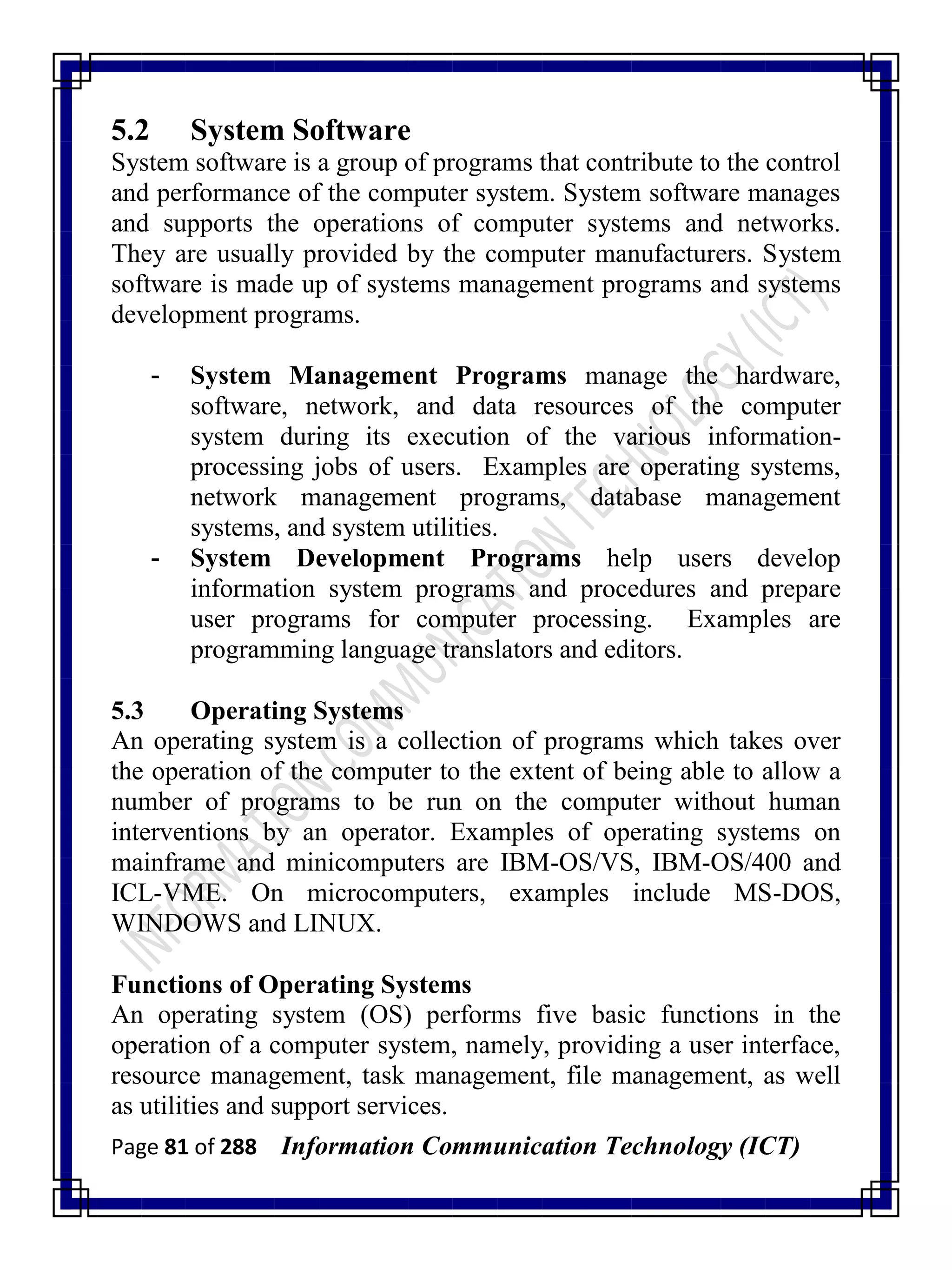 Page 81 of 288 Information Communication Technology (ICT)
5.2 System Software
System software is a group of programs that contribute to the control
and performance of the computer system. System software manages
and supports the operations of computer systems and networks.
They are usually provided by the computer manufacturers. System
software is made up of systems management programs and systems
development programs.
- System Management Programs manage the hardware,
software, network, and data resources of the computer
system during its execution of the various information-
processing jobs of users. Examples are operating systems,
network management programs, database management
systems, and system utilities.
- System Development Programs help users develop
information system programs and procedures and prepare
user programs for computer processing. Examples are
programming language translators and editors.
5.3 Operating Systems
An operating system is a collection of programs which takes over
the operation of the computer to the extent of being able to allow a
number of programs to be run on the computer without human
interventions by an operator. Examples of operating systems on
mainframe and minicomputers are IBM-OS/VS, IBM-OS/400 and
ICL-VME. On microcomputers, examples include MS-DOS,
WINDOWS and LINUX.
Functions of Operating Systems
An operating system (OS) performs five basic functions in the
operation of a computer system, namely, providing a user interface,
resource management, task management, file management, as well
as utilities and support services.
 