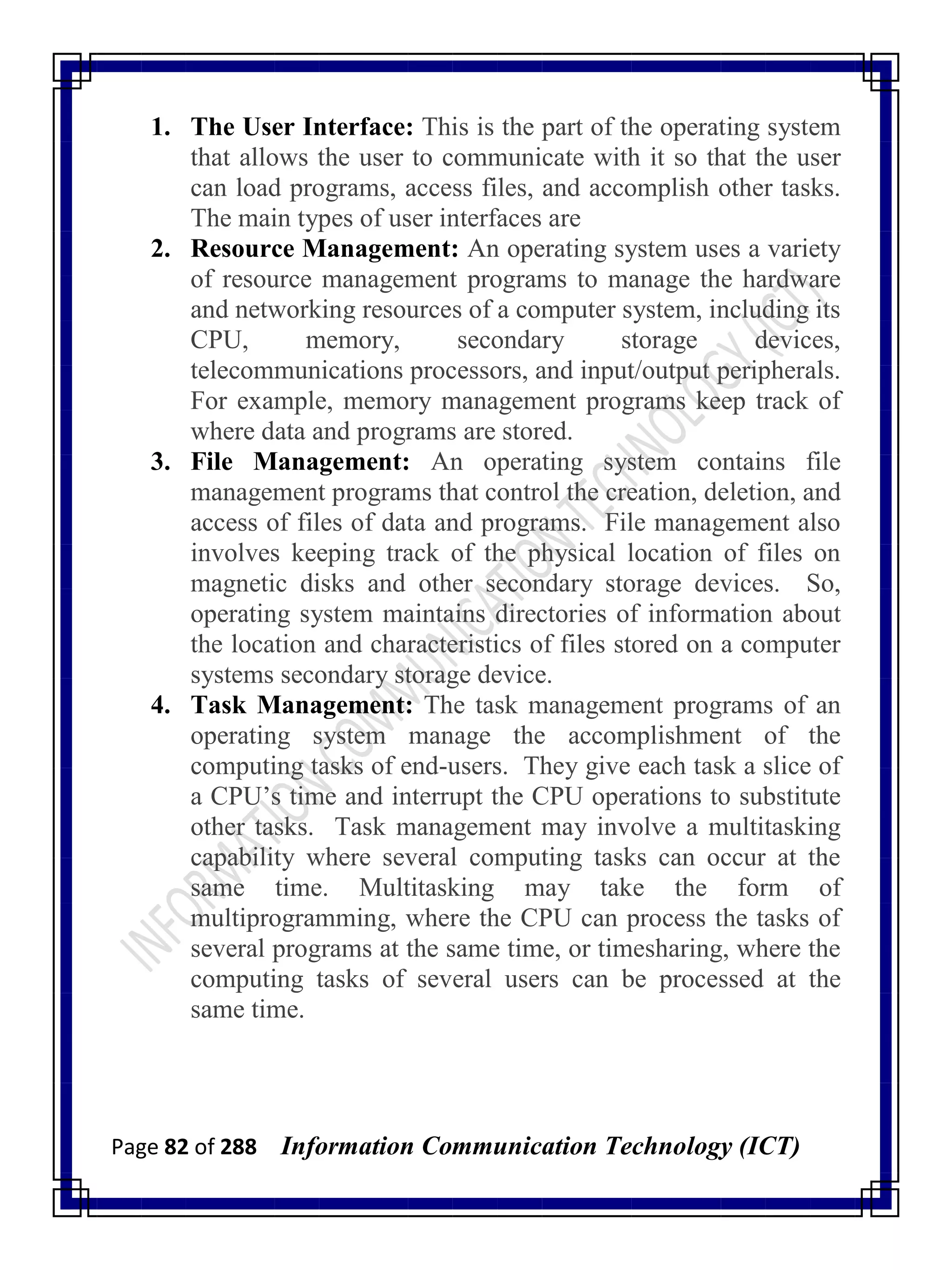 Page 82 of 288 Information Communication Technology (ICT)
1. The User Interface: This is the part of the operating system
that allows the user to communicate with it so that the user
can load programs, access files, and accomplish other tasks.
The main types of user interfaces are
2. Resource Management: An operating system uses a variety
of resource management programs to manage the hardware
and networking resources of a computer system, including its
CPU, memory, secondary storage devices,
telecommunications processors, and input/output peripherals.
For example, memory management programs keep track of
where data and programs are stored.
3. File Management: An operating system contains file
management programs that control the creation, deletion, and
access of files of data and programs. File management also
involves keeping track of the physical location of files on
magnetic disks and other secondary storage devices. So,
operating system maintains directories of information about
the location and characteristics of files stored on a computer
systems secondary storage device.
4. Task Management: The task management programs of an
operating system manage the accomplishment of the
computing tasks of end-users. They give each task a slice of
a CPU‘s time and interrupt the CPU operations to substitute
other tasks. Task management may involve a multitasking
capability where several computing tasks can occur at the
same time. Multitasking may take the form of
multiprogramming, where the CPU can process the tasks of
several programs at the same time, or timesharing, where the
computing tasks of several users can be processed at the
same time.
 