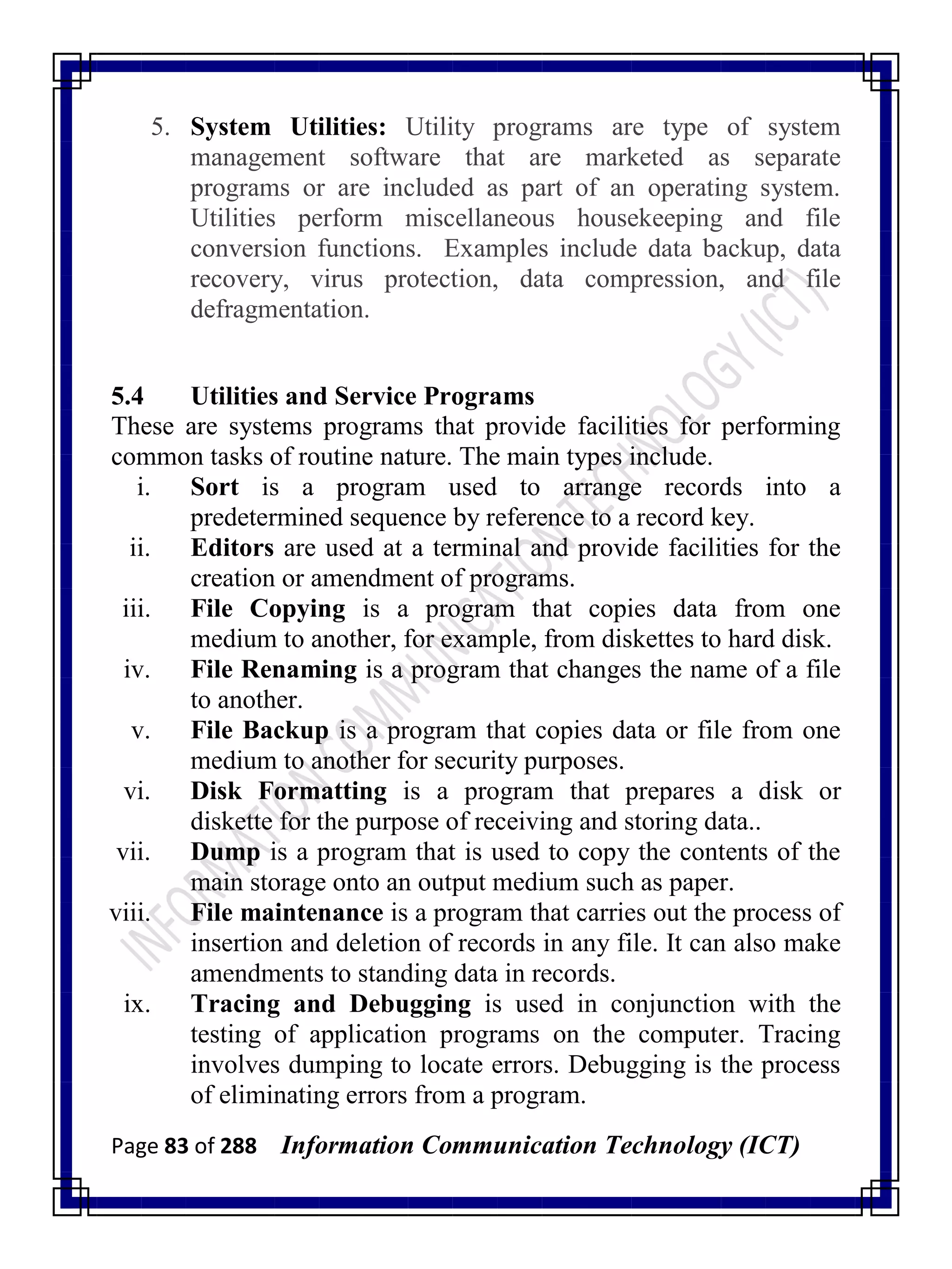 Page 83 of 288 Information Communication Technology (ICT)
5. System Utilities: Utility programs are type of system
management software that are marketed as separate
programs or are included as part of an operating system.
Utilities perform miscellaneous housekeeping and file
conversion functions. Examples include data backup, data
recovery, virus protection, data compression, and file
defragmentation.
5.4 Utilities and Service Programs
These are systems programs that provide facilities for performing
common tasks of routine nature. The main types include.
i. Sort is a program used to arrange records into a
predetermined sequence by reference to a record key.
ii. Editors are used at a terminal and provide facilities for the
creation or amendment of programs.
iii. File Copying is a program that copies data from one
medium to another, for example, from diskettes to hard disk.
iv. File Renaming is a program that changes the name of a file
to another.
v. File Backup is a program that copies data or file from one
medium to another for security purposes.
vi. Disk Formatting is a program that prepares a disk or
diskette for the purpose of receiving and storing data..
vii. Dump is a program that is used to copy the contents of the
main storage onto an output medium such as paper.
viii. File maintenance is a program that carries out the process of
insertion and deletion of records in any file. It can also make
amendments to standing data in records.
ix. Tracing and Debugging is used in conjunction with the
testing of application programs on the computer. Tracing
involves dumping to locate errors. Debugging is the process
of eliminating errors from a program.
 