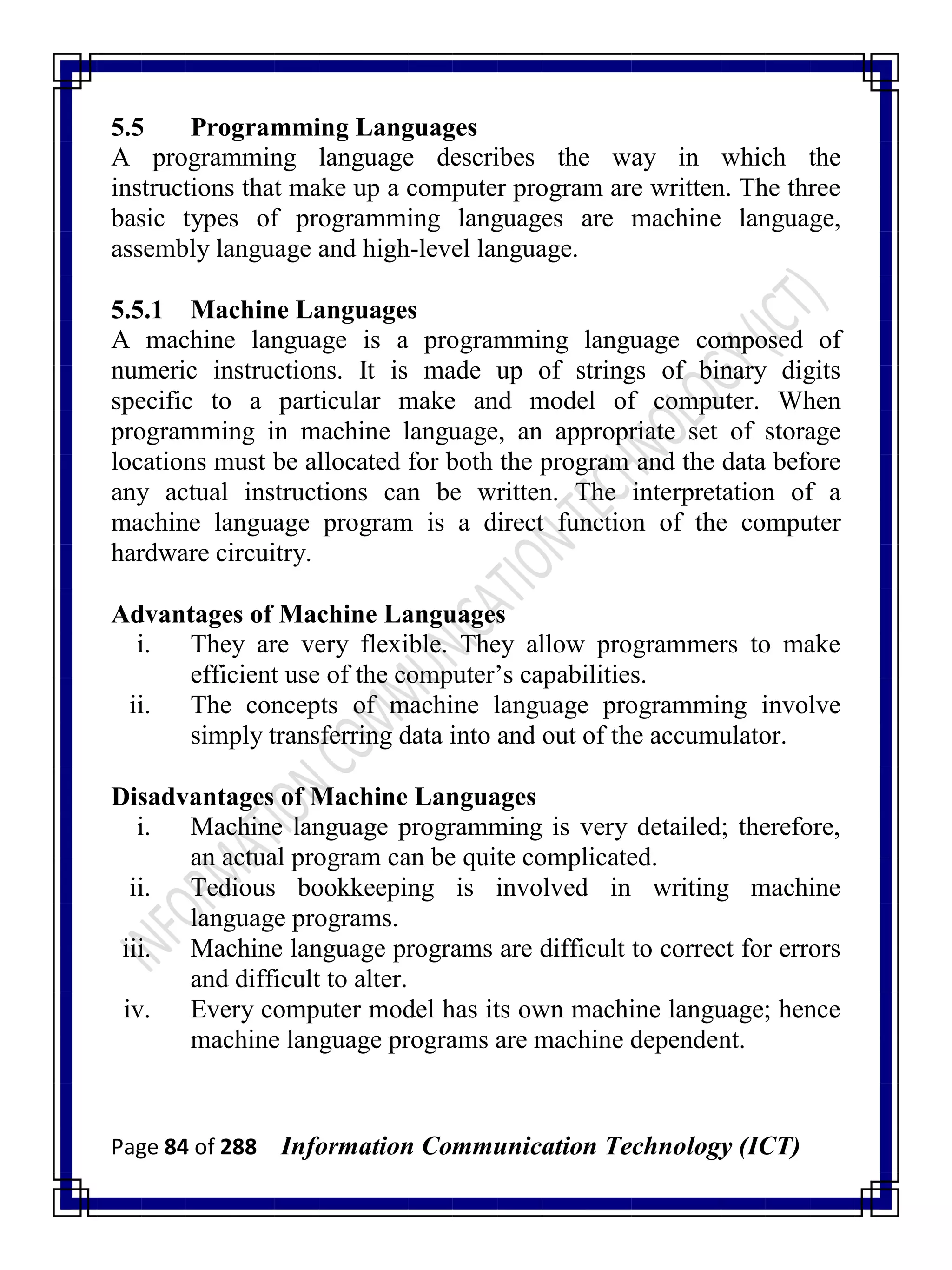 Page 84 of 288 Information Communication Technology (ICT)
5.5 Programming Languages
A programming language describes the way in which the
instructions that make up a computer program are written. The three
basic types of programming languages are machine language,
assembly language and high-level language.
5.5.1 Machine Languages
A machine language is a programming language composed of
numeric instructions. It is made up of strings of binary digits
specific to a particular make and model of computer. When
programming in machine language, an appropriate set of storage
locations must be allocated for both the program and the data before
any actual instructions can be written. The interpretation of a
machine language program is a direct function of the computer
hardware circuitry.
Advantages of Machine Languages
i. They are very flexible. They allow programmers to make
efficient use of the computer‘s capabilities.
ii. The concepts of machine language programming involve
simply transferring data into and out of the accumulator.
Disadvantages of Machine Languages
i. Machine language programming is very detailed; therefore,
an actual program can be quite complicated.
ii. Tedious bookkeeping is involved in writing machine
language programs.
iii. Machine language programs are difficult to correct for errors
and difficult to alter.
iv. Every computer model has its own machine language; hence
machine language programs are machine dependent.
 