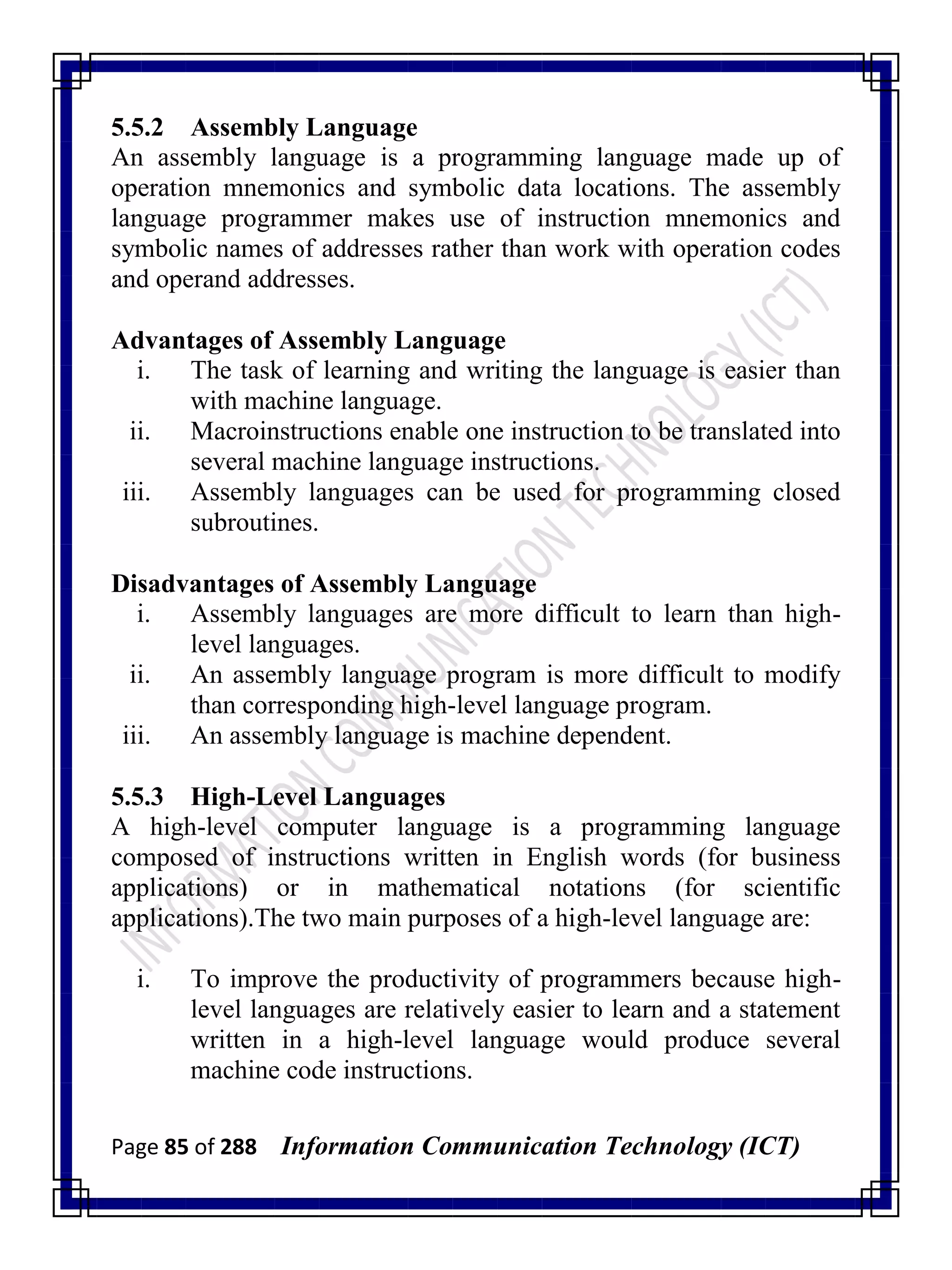 Page 85 of 288 Information Communication Technology (ICT)
5.5.2 Assembly Language
An assembly language is a programming language made up of
operation mnemonics and symbolic data locations. The assembly
language programmer makes use of instruction mnemonics and
symbolic names of addresses rather than work with operation codes
and operand addresses.
Advantages of Assembly Language
i. The task of learning and writing the language is easier than
with machine language.
ii. Macroinstructions enable one instruction to be translated into
several machine language instructions.
iii. Assembly languages can be used for programming closed
subroutines.
Disadvantages of Assembly Language
i. Assembly languages are more difficult to learn than high-
level languages.
ii. An assembly language program is more difficult to modify
than corresponding high-level language program.
iii. An assembly language is machine dependent.
5.5.3 High-Level Languages
A high-level computer language is a programming language
composed of instructions written in English words (for business
applications) or in mathematical notations (for scientific
applications).The two main purposes of a high-level language are:
i. To improve the productivity of programmers because high-
level languages are relatively easier to learn and a statement
written in a high-level language would produce several
machine code instructions.
 