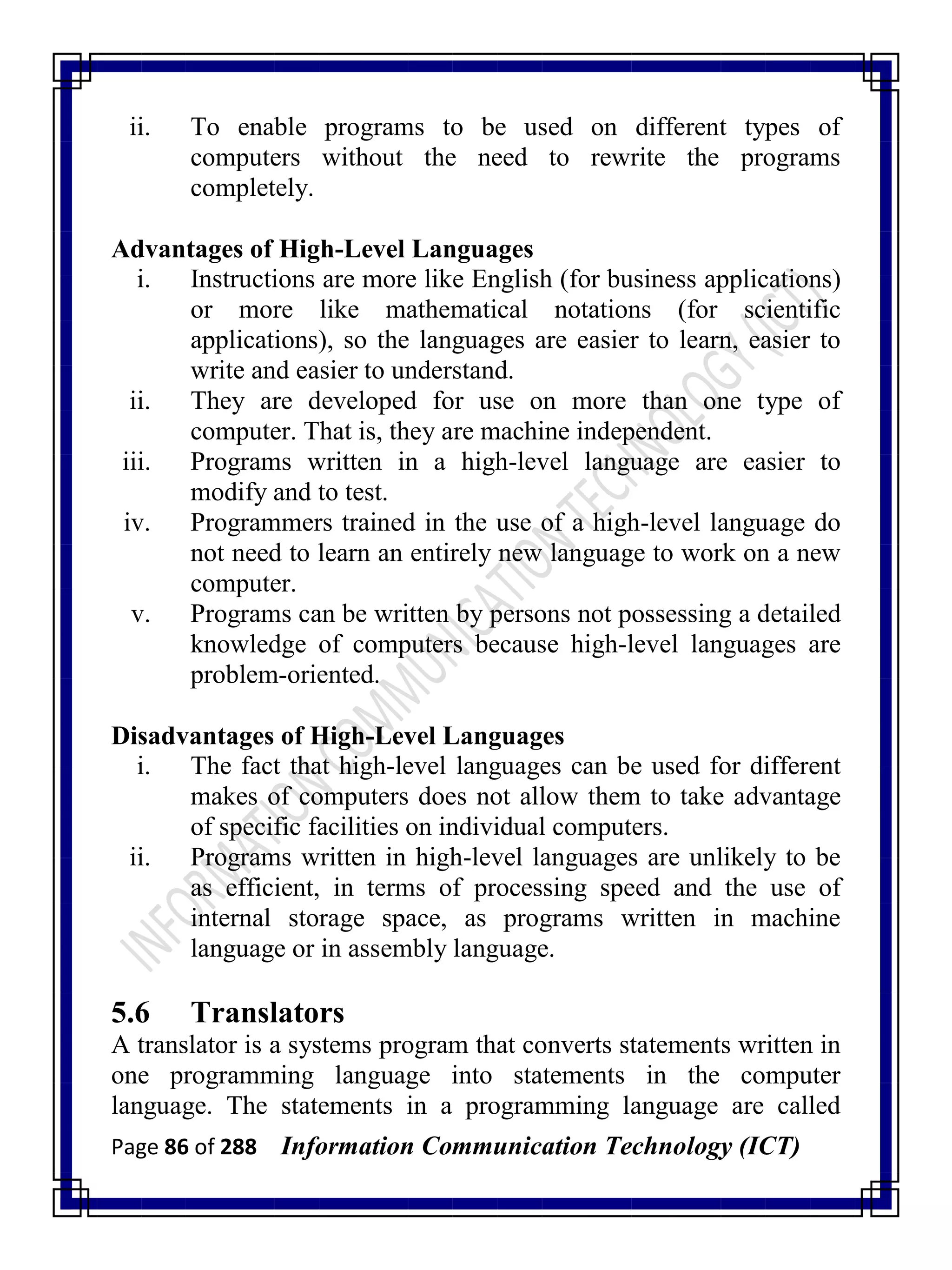 Page 86 of 288 Information Communication Technology (ICT)
ii. To enable programs to be used on different types of
computers without the need to rewrite the programs
completely.
Advantages of High-Level Languages
i. Instructions are more like English (for business applications)
or more like mathematical notations (for scientific
applications), so the languages are easier to learn, easier to
write and easier to understand.
ii. They are developed for use on more than one type of
computer. That is, they are machine independent.
iii. Programs written in a high-level language are easier to
modify and to test.
iv. Programmers trained in the use of a high-level language do
not need to learn an entirely new language to work on a new
computer.
v. Programs can be written by persons not possessing a detailed
knowledge of computers because high-level languages are
problem-oriented.
Disadvantages of High-Level Languages
i. The fact that high-level languages can be used for different
makes of computers does not allow them to take advantage
of specific facilities on individual computers.
ii. Programs written in high-level languages are unlikely to be
as efficient, in terms of processing speed and the use of
internal storage space, as programs written in machine
language or in assembly language.
5.6 Translators
A translator is a systems program that converts statements written in
one programming language into statements in the computer
language. The statements in a programming language are called
 