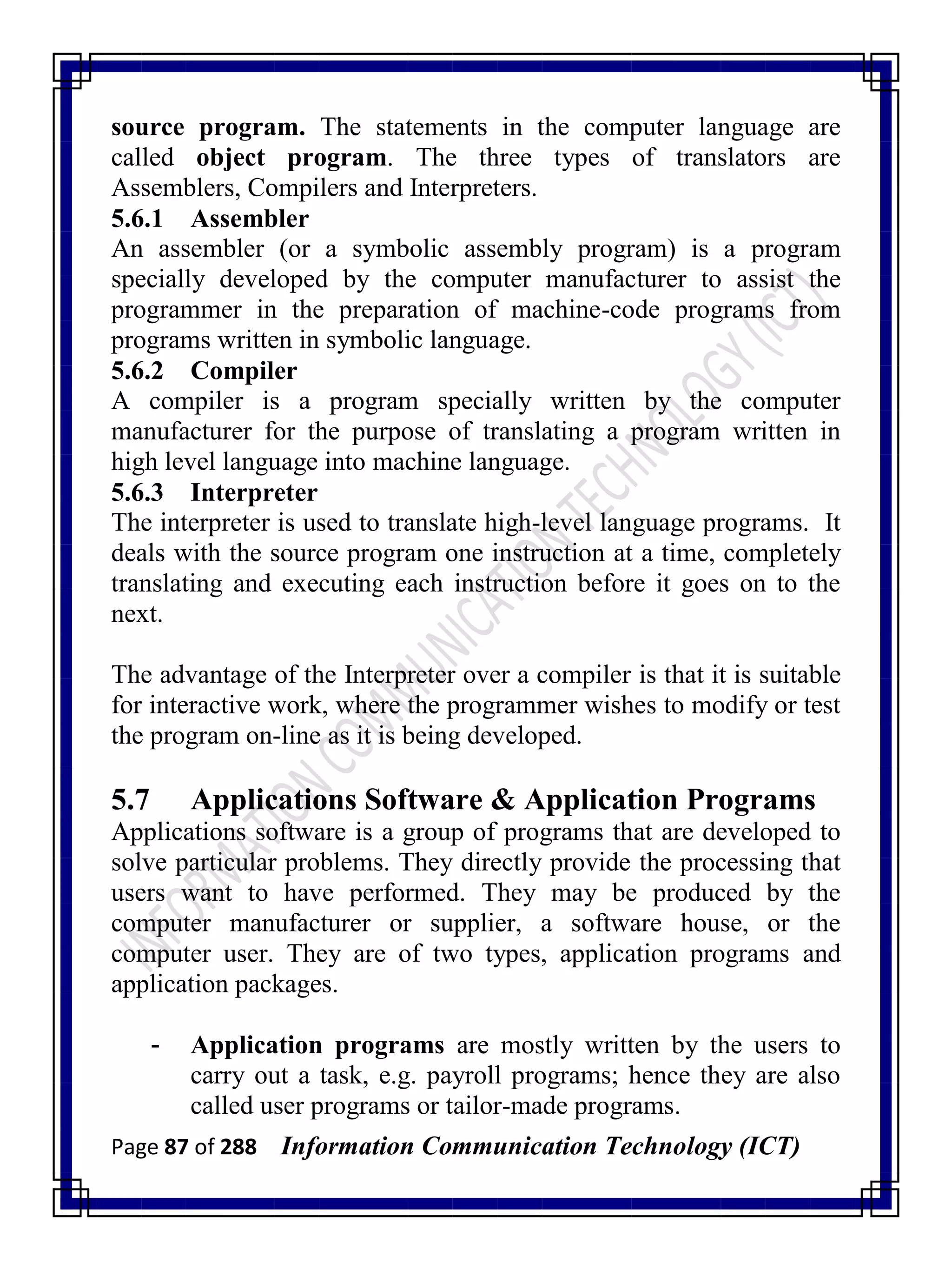 Page 87 of 288 Information Communication Technology (ICT)
source program. The statements in the computer language are
called object program. The three types of translators are
Assemblers, Compilers and Interpreters.
5.6.1 Assembler
An assembler (or a symbolic assembly program) is a program
specially developed by the computer manufacturer to assist the
programmer in the preparation of machine-code programs from
programs written in symbolic language.
5.6.2 Compiler
A compiler is a program specially written by the computer
manufacturer for the purpose of translating a program written in
high level language into machine language.
5.6.3 Interpreter
The interpreter is used to translate high-level language programs. It
deals with the source program one instruction at a time, completely
translating and executing each instruction before it goes on to the
next.
The advantage of the Interpreter over a compiler is that it is suitable
for interactive work, where the programmer wishes to modify or test
the program on-line as it is being developed.
5.7 Applications Software & Application Programs
Applications software is a group of programs that are developed to
solve particular problems. They directly provide the processing that
users want to have performed. They may be produced by the
computer manufacturer or supplier, a software house, or the
computer user. They are of two types, application programs and
application packages.
- Application programs are mostly written by the users to
carry out a task, e.g. payroll programs; hence they are also
called user programs or tailor-made programs.
 