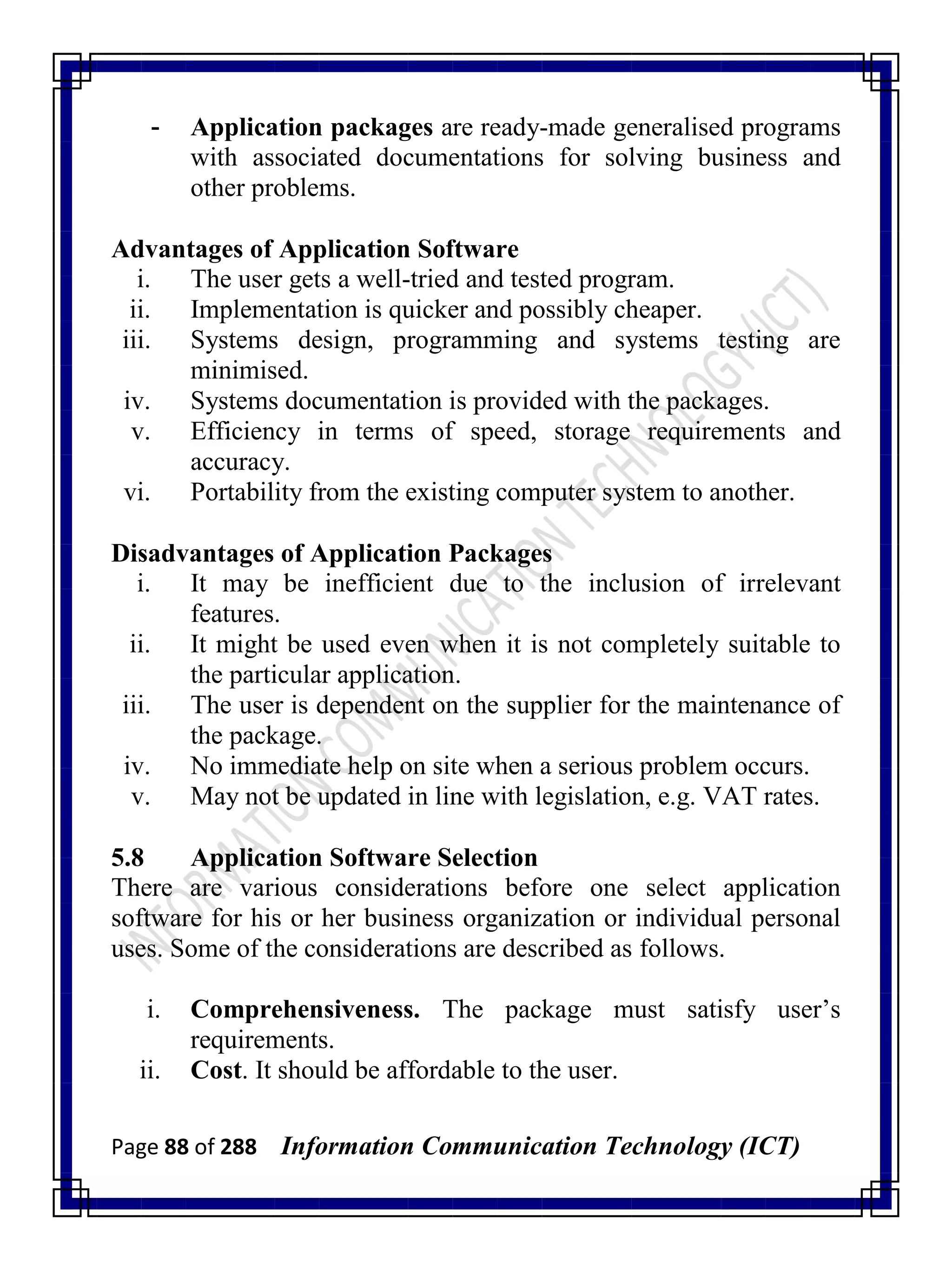 Page 88 of 288 Information Communication Technology (ICT)
- Application packages are ready-made generalised programs
with associated documentations for solving business and
other problems.
Advantages of Application Software
i. The user gets a well-tried and tested program.
ii. Implementation is quicker and possibly cheaper.
iii. Systems design, programming and systems testing are
minimised.
iv. Systems documentation is provided with the packages.
v. Efficiency in terms of speed, storage requirements and
accuracy.
vi. Portability from the existing computer system to another.
Disadvantages of Application Packages
i. It may be inefficient due to the inclusion of irrelevant
features.
ii. It might be used even when it is not completely suitable to
the particular application.
iii. The user is dependent on the supplier for the maintenance of
the package.
iv. No immediate help on site when a serious problem occurs.
v. May not be updated in line with legislation, e.g. VAT rates.
5.8 Application Software Selection
There are various considerations before one select application
software for his or her business organization or individual personal
uses. Some of the considerations are described as follows.
i. Comprehensiveness. The package must satisfy user‘s
requirements.
ii. Cost. It should be affordable to the user.
 
