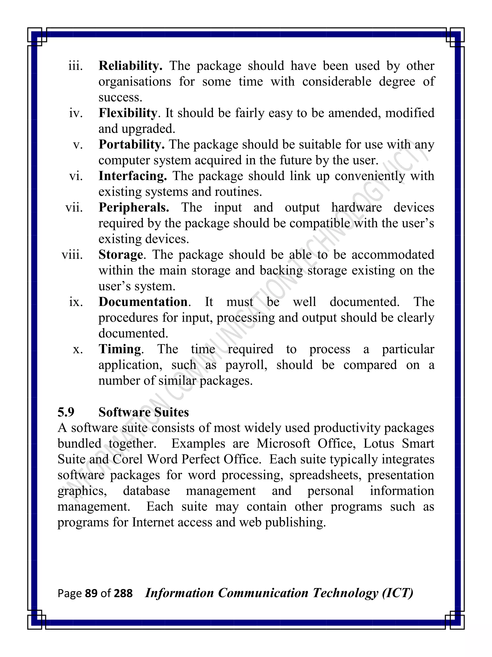 Page 89 of 288 Information Communication Technology (ICT)
iii. Reliability. The package should have been used by other
organisations for some time with considerable degree of
success.
iv. Flexibility. It should be fairly easy to be amended, modified
and upgraded.
v. Portability. The package should be suitable for use with any
computer system acquired in the future by the user.
vi. Interfacing. The package should link up conveniently with
existing systems and routines.
vii. Peripherals. The input and output hardware devices
required by the package should be compatible with the user‘s
existing devices.
viii. Storage. The package should be able to be accommodated
within the main storage and backing storage existing on the
user‘s system.
ix. Documentation. It must be well documented. The
procedures for input, processing and output should be clearly
documented.
x. Timing. The time required to process a particular
application, such as payroll, should be compared on a
number of similar packages.
5.9 Software Suites
A software suite consists of most widely used productivity packages
bundled together. Examples are Microsoft Office, Lotus Smart
Suite and Corel Word Perfect Office. Each suite typically integrates
software packages for word processing, spreadsheets, presentation
graphics, database management and personal information
management. Each suite may contain other programs such as
programs for Internet access and web publishing.
 
