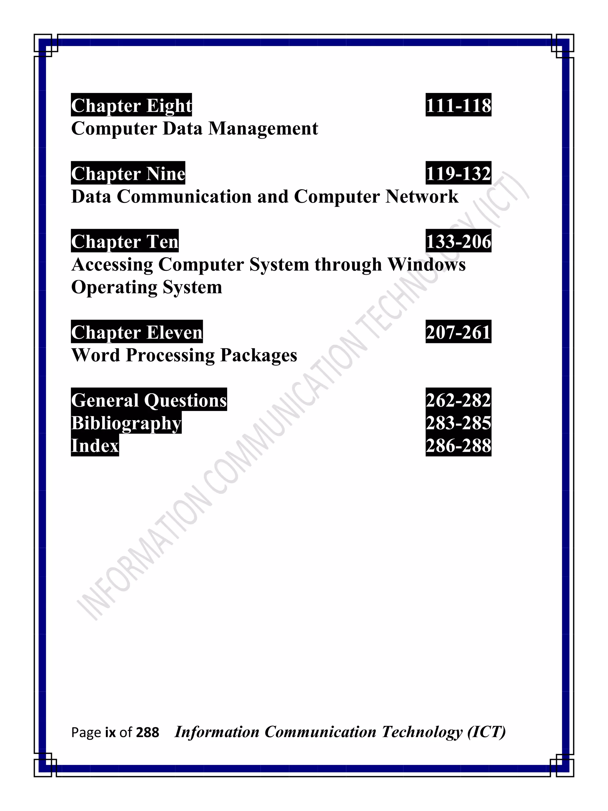 Page ix of 288 Information Communication Technology (ICT)
Chapter Eight 111-118
Computer Data Management
Chapter Nine 119-132
Data Communication and Computer Network
Chapter Ten 133-206
Accessing Computer System through Windows
Operating System
Chapter Eleven 207-261
Word Processing Packages
General Questions 262-282
Bibliography 283-285
Index 286-288
 
