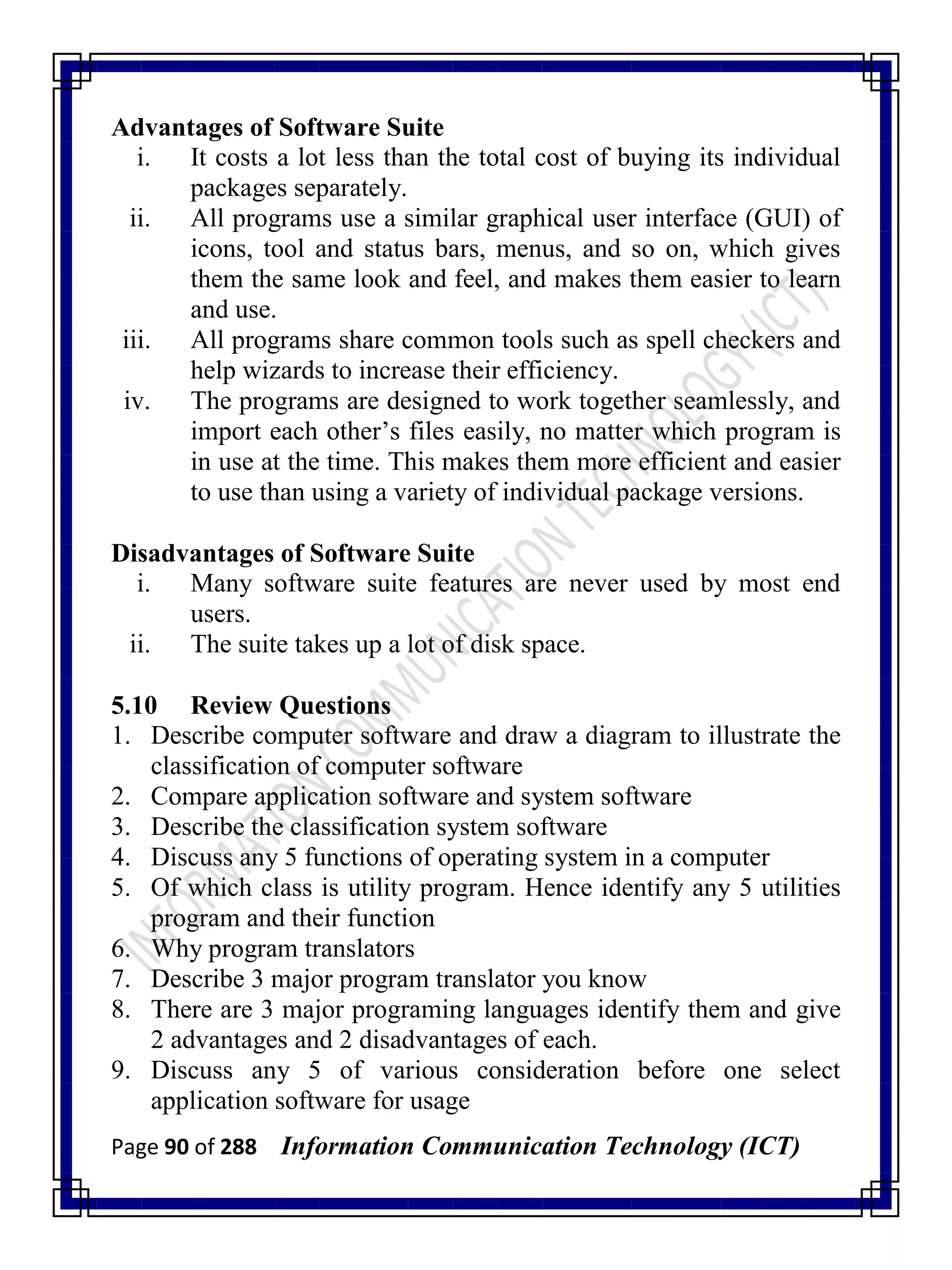 Page 90 of 288 Information Communication Technology (ICT)
Advantages of Software Suite
i. It costs a lot less than the total cost of buying its individual
packages separately.
ii. All programs use a similar graphical user interface (GUI) of
icons, tool and status bars, menus, and so on, which gives
them the same look and feel, and makes them easier to learn
and use.
iii. All programs share common tools such as spell checkers and
help wizards to increase their efficiency.
iv. The programs are designed to work together seamlessly, and
import each other‘s files easily, no matter which program is
in use at the time. This makes them more efficient and easier
to use than using a variety of individual package versions.
Disadvantages of Software Suite
i. Many software suite features are never used by most end
users.
ii. The suite takes up a lot of disk space.
5.10 Review Questions
1. Describe computer software and draw a diagram to illustrate the
classification of computer software
2. Compare application software and system software
3. Describe the classification system software
4. Discuss any 5 functions of operating system in a computer
5. Of which class is utility program. Hence identify any 5 utilities
program and their function
6. Why program translators
7. Describe 3 major program translator you know
8. There are 3 major programing languages identify them and give
2 advantages and 2 disadvantages of each.
9. Discuss any 5 of various consideration before one select
application software for usage
 