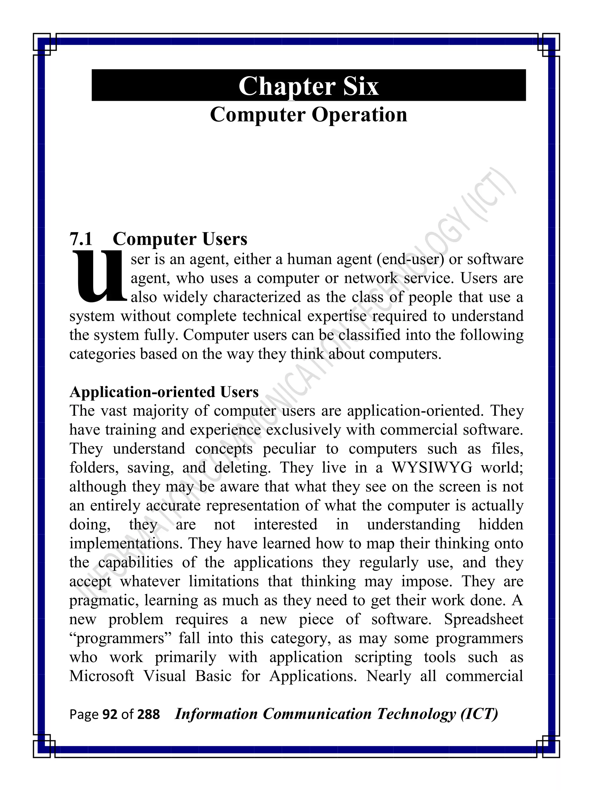 Page 92 of 288 Information Communication Technology (ICT)
Chapter Six
Computer Operation
7.1 Computer Users
ser is an agent, either a human agent (end-user) or software
agent, who uses a computer or network service. Users are
also widely characterized as the class of people that use a
system without complete technical expertise required to understand
the system fully. Computer users can be classified into the following
categories based on the way they think about computers.
Application-oriented Users
The vast majority of computer users are application-oriented. They
have training and experience exclusively with commercial software.
They understand concepts peculiar to computers such as files,
folders, saving, and deleting. They live in a WYSIWYG world;
although they may be aware that what they see on the screen is not
an entirely accurate representation of what the computer is actually
doing, they are not interested in understanding hidden
implementations. They have learned how to map their thinking onto
the capabilities of the applications they regularly use, and they
accept whatever limitations that thinking may impose. They are
pragmatic, learning as much as they need to get their work done. A
new problem requires a new piece of software. Spreadsheet
―programmers‖ fall into this category, as may some programmers
who work primarily with application scripting tools such as
Microsoft Visual Basic for Applications. Nearly all commercial
u
 