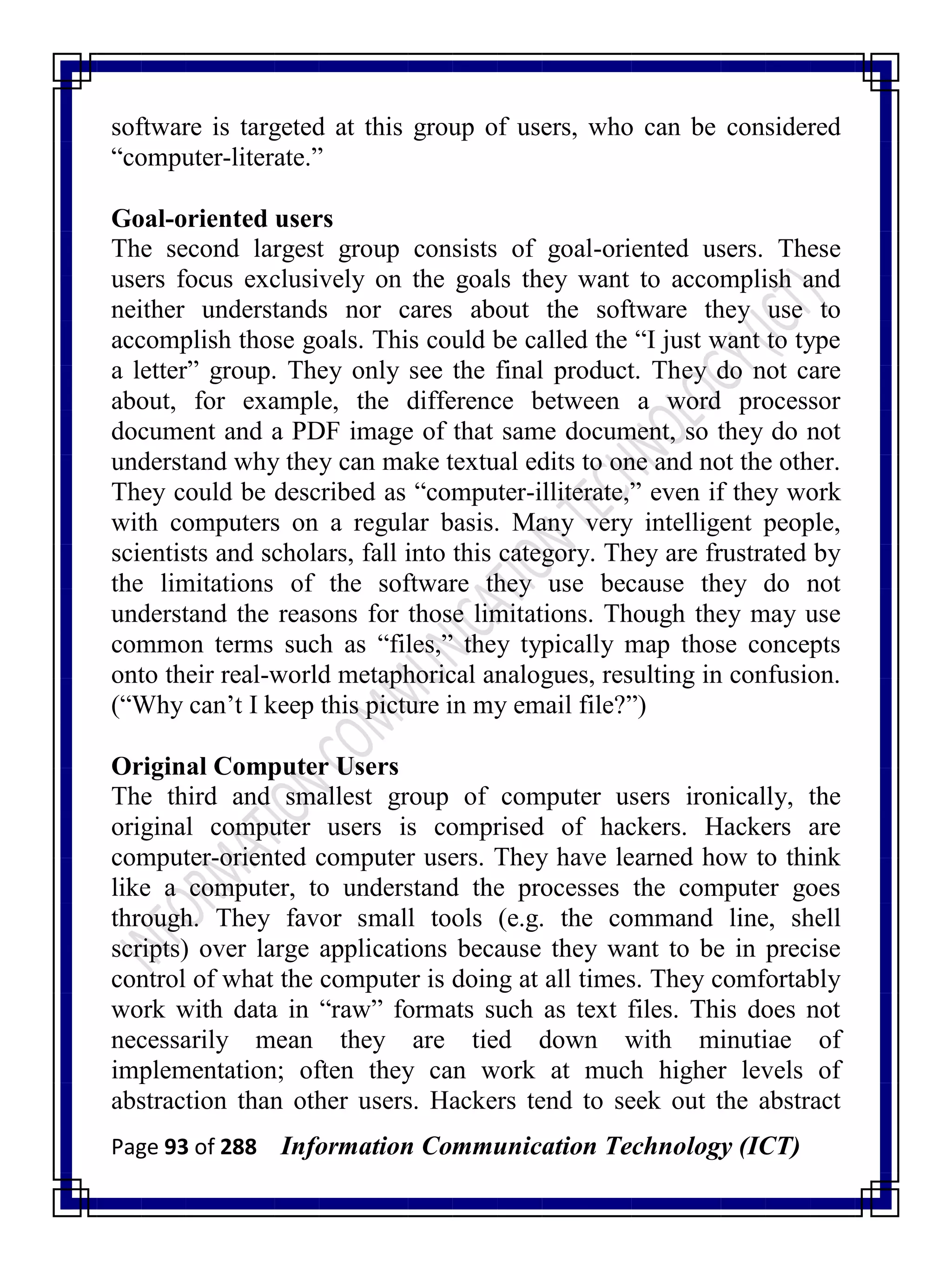 Page 93 of 288 Information Communication Technology (ICT)
software is targeted at this group of users, who can be considered
―computer-literate.‖
Goal-oriented users
The second largest group consists of goal-oriented users. These
users focus exclusively on the goals they want to accomplish and
neither understands nor cares about the software they use to
accomplish those goals. This could be called the ―I just want to type
a letter‖ group. They only see the final product. They do not care
about, for example, the difference between a word processor
document and a PDF image of that same document, so they do not
understand why they can make textual edits to one and not the other.
They could be described as ―computer-illiterate,‖ even if they work
with computers on a regular basis. Many very intelligent people,
scientists and scholars, fall into this category. They are frustrated by
the limitations of the software they use because they do not
understand the reasons for those limitations. Though they may use
common terms such as ―files,‖ they typically map those concepts
onto their real-world metaphorical analogues, resulting in confusion.
(―Why can‘t I keep this picture in my email file?‖)
Original Computer Users
The third and smallest group of computer users ironically, the
original computer users is comprised of hackers. Hackers are
computer-oriented computer users. They have learned how to think
like a computer, to understand the processes the computer goes
through. They favor small tools (e.g. the command line, shell
scripts) over large applications because they want to be in precise
control of what the computer is doing at all times. They comfortably
work with data in ―raw‖ formats such as text files. This does not
necessarily mean they are tied down with minutiae of
implementation; often they can work at much higher levels of
abstraction than other users. Hackers tend to seek out the abstract
 