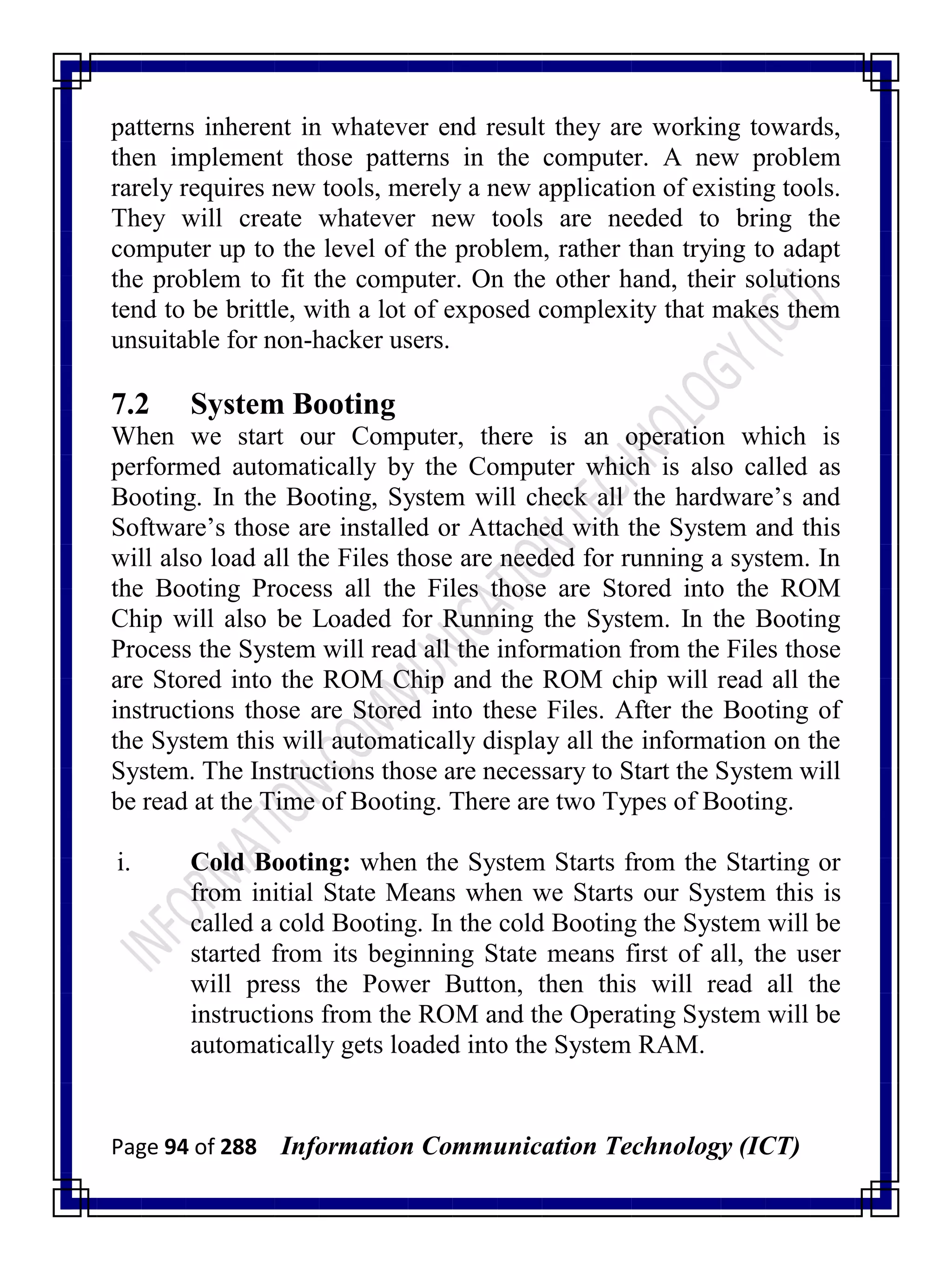 Page 94 of 288 Information Communication Technology (ICT)
patterns inherent in whatever end result they are working towards,
then implement those patterns in the computer. A new problem
rarely requires new tools, merely a new application of existing tools.
They will create whatever new tools are needed to bring the
computer up to the level of the problem, rather than trying to adapt
the problem to fit the computer. On the other hand, their solutions
tend to be brittle, with a lot of exposed complexity that makes them
unsuitable for non-hacker users.
7.2 System Booting
When we start our Computer, there is an operation which is
performed automatically by the Computer which is also called as
Booting. In the Booting, System will check all the hardware‘s and
Software‘s those are installed or Attached with the System and this
will also load all the Files those are needed for running a system. In
the Booting Process all the Files those are Stored into the ROM
Chip will also be Loaded for Running the System. In the Booting
Process the System will read all the information from the Files those
are Stored into the ROM Chip and the ROM chip will read all the
instructions those are Stored into these Files. After the Booting of
the System this will automatically display all the information on the
System. The Instructions those are necessary to Start the System will
be read at the Time of Booting. There are two Types of Booting.
i. Cold Booting: when the System Starts from the Starting or
from initial State Means when we Starts our System this is
called a cold Booting. In the cold Booting the System will be
started from its beginning State means first of all, the user
will press the Power Button, then this will read all the
instructions from the ROM and the Operating System will be
automatically gets loaded into the System RAM.
 