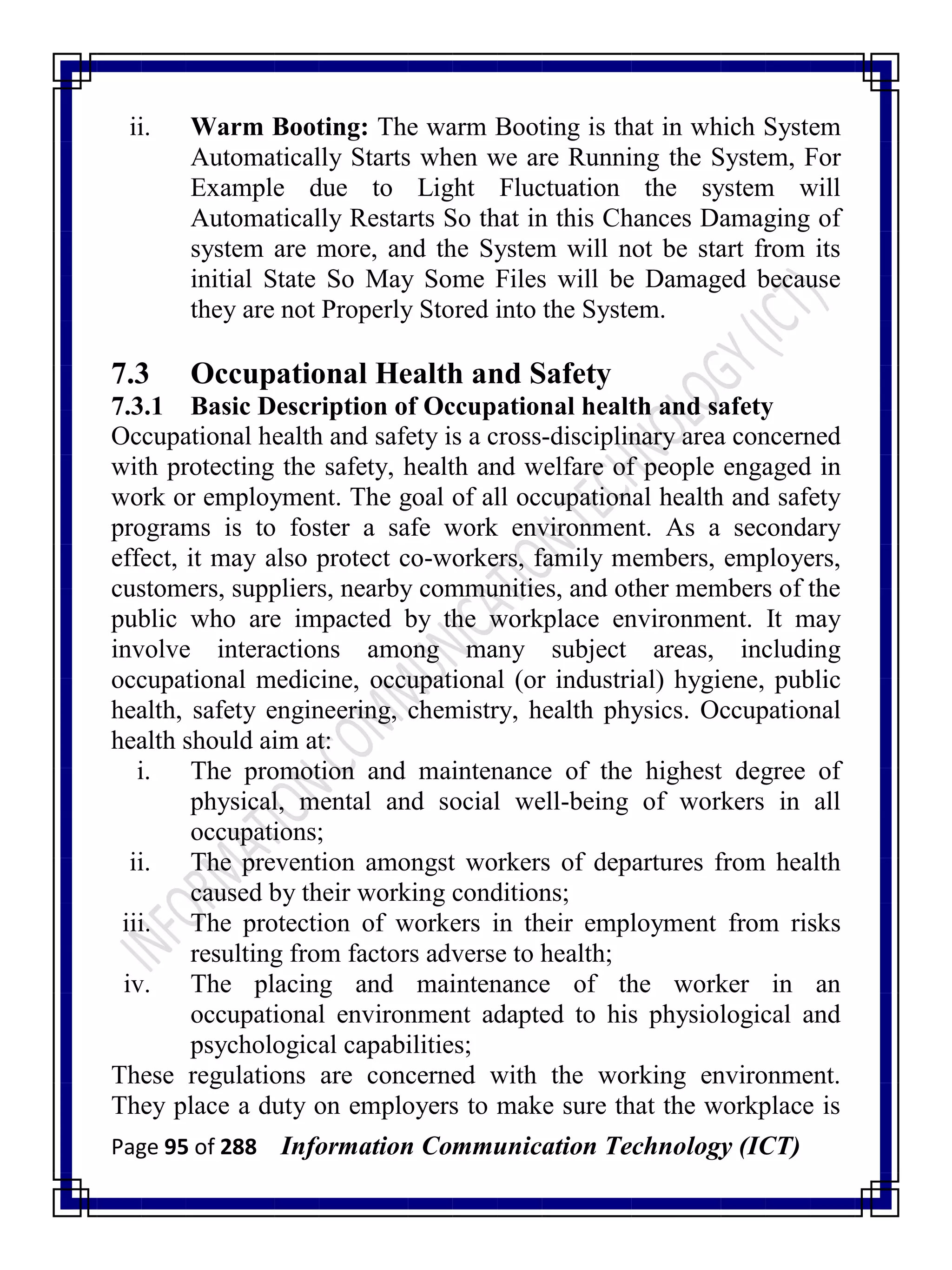 Page 95 of 288 Information Communication Technology (ICT)
ii. Warm Booting: The warm Booting is that in which System
Automatically Starts when we are Running the System, For
Example due to Light Fluctuation the system will
Automatically Restarts So that in this Chances Damaging of
system are more, and the System will not be start from its
initial State So May Some Files will be Damaged because
they are not Properly Stored into the System.
7.3 Occupational Health and Safety
7.3.1 Basic Description of Occupational health and safety
Occupational health and safety is a cross-disciplinary area concerned
with protecting the safety, health and welfare of people engaged in
work or employment. The goal of all occupational health and safety
programs is to foster a safe work environment. As a secondary
effect, it may also protect co-workers, family members, employers,
customers, suppliers, nearby communities, and other members of the
public who are impacted by the workplace environment. It may
involve interactions among many subject areas, including
occupational medicine, occupational (or industrial) hygiene, public
health, safety engineering, chemistry, health physics. Occupational
health should aim at:
i. The promotion and maintenance of the highest degree of
physical, mental and social well-being of workers in all
occupations;
ii. The prevention amongst workers of departures from health
caused by their working conditions;
iii. The protection of workers in their employment from risks
resulting from factors adverse to health;
iv. The placing and maintenance of the worker in an
occupational environment adapted to his physiological and
psychological capabilities;
These regulations are concerned with the working environment.
They place a duty on employers to make sure that the workplace is
 