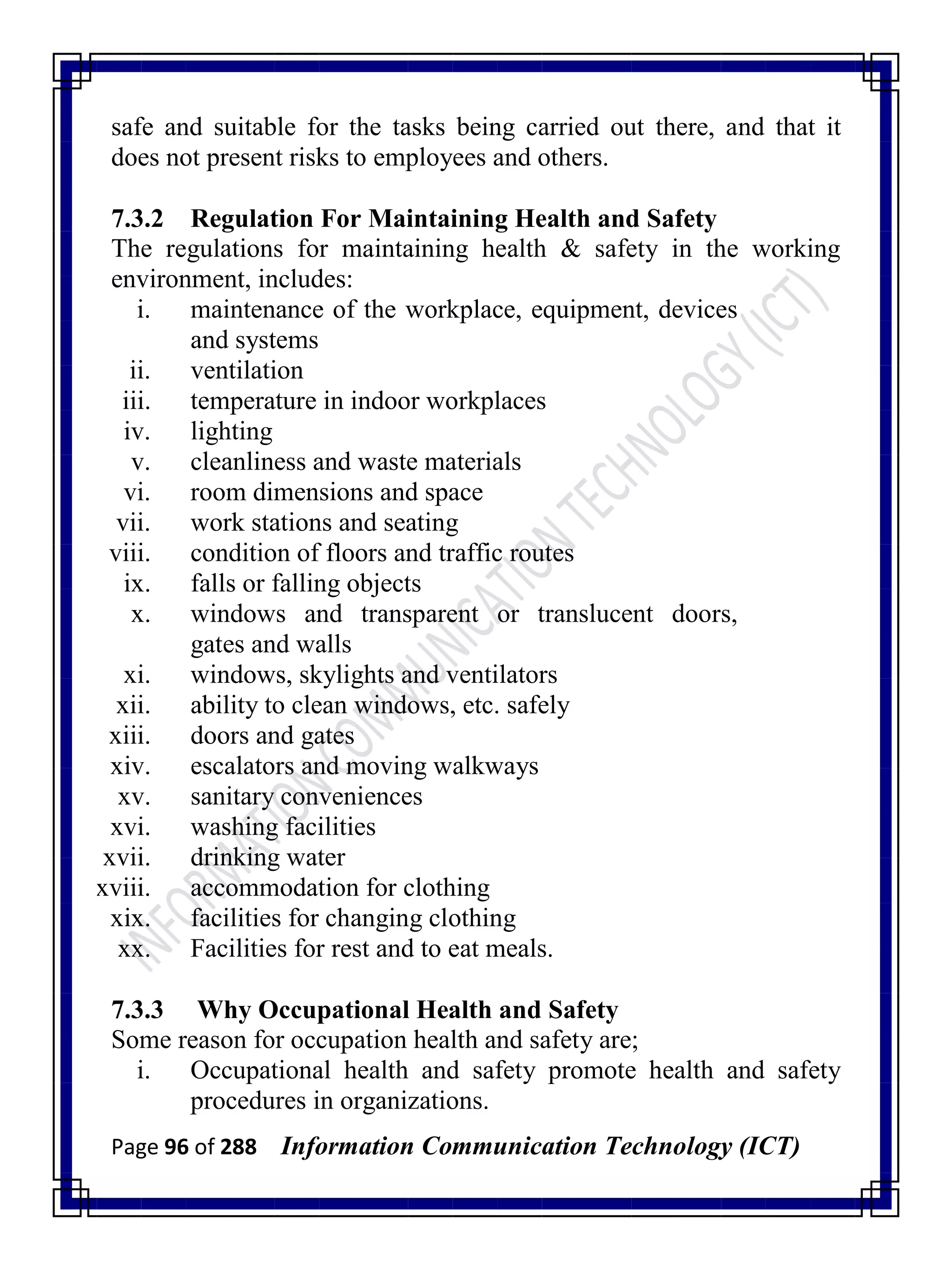 Page 96 of 288 Information Communication Technology (ICT)
safe and suitable for the tasks being carried out there, and that it
does not present risks to employees and others.
7.3.2 Regulation For Maintaining Health and Safety
The regulations for maintaining health & safety in the working
environment, includes:
i. maintenance of the workplace, equipment, devices
and systems
ii. ventilation
iii. temperature in indoor workplaces
iv. lighting
v. cleanliness and waste materials
vi. room dimensions and space
vii. work stations and seating
viii. condition of floors and traffic routes
ix. falls or falling objects
x. windows and transparent or translucent doors,
gates and walls
xi. windows, skylights and ventilators
xii. ability to clean windows, etc. safely
xiii. doors and gates
xiv. escalators and moving walkways
xv. sanitary conveniences
xvi. washing facilities
xvii. drinking water
xviii. accommodation for clothing
xix. facilities for changing clothing
xx. Facilities for rest and to eat meals.
7.3.3 Why Occupational Health and Safety
Some reason for occupation health and safety are;
i. Occupational health and safety promote health and safety
procedures in organizations.
 