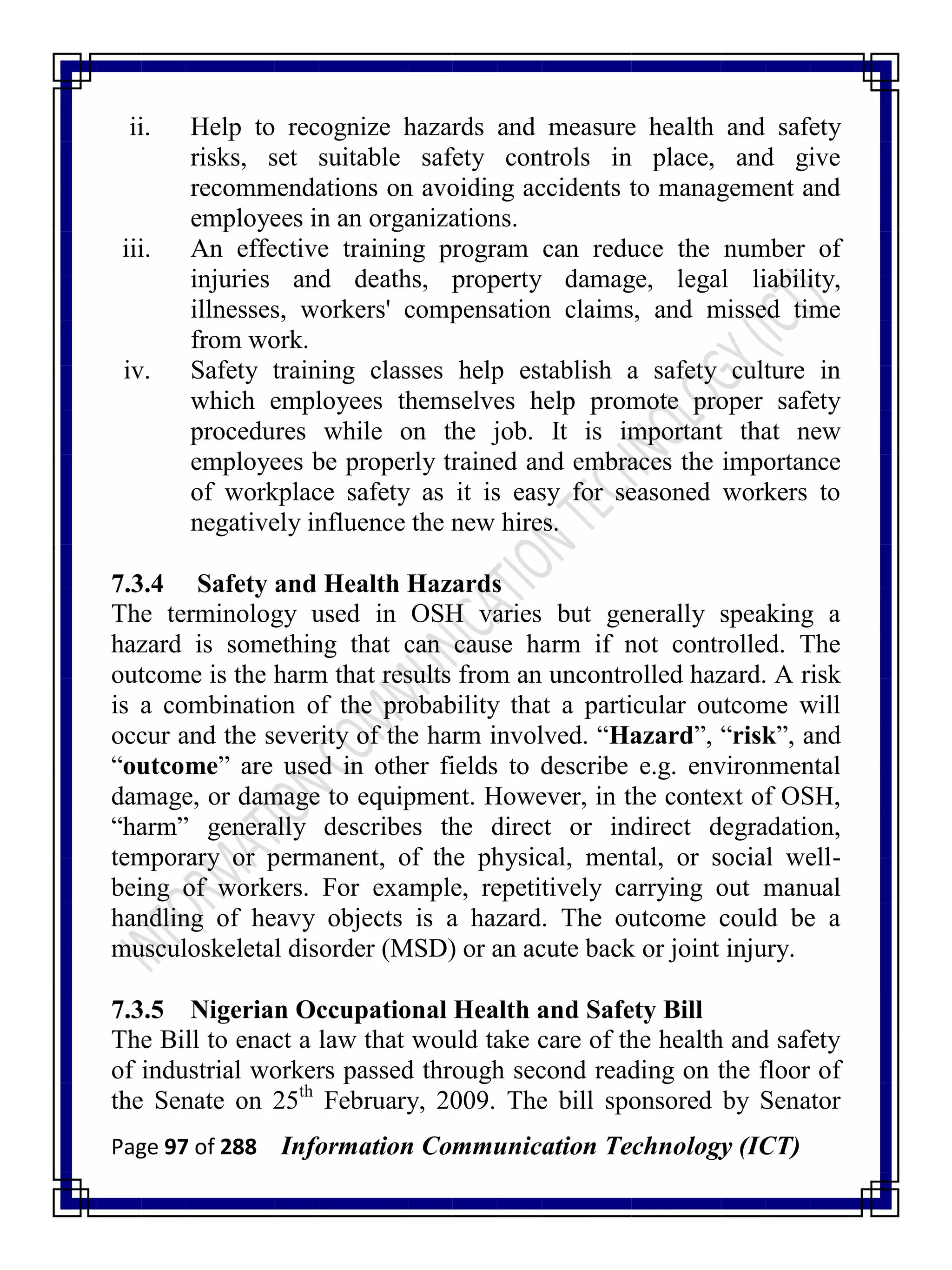Page 97 of 288 Information Communication Technology (ICT)
ii. Help to recognize hazards and measure health and safety
risks, set suitable safety controls in place, and give
recommendations on avoiding accidents to management and
employees in an organizations.
iii. An effective training program can reduce the number of
injuries and deaths, property damage, legal liability,
illnesses, workers' compensation claims, and missed time
from work.
iv. Safety training classes help establish a safety culture in
which employees themselves help promote proper safety
procedures while on the job. It is important that new
employees be properly trained and embraces the importance
of workplace safety as it is easy for seasoned workers to
negatively influence the new hires.
7.3.4 Safety and Health Hazards
The terminology used in OSH varies but generally speaking a
hazard is something that can cause harm if not controlled. The
outcome is the harm that results from an uncontrolled hazard. A risk
is a combination of the probability that a particular outcome will
occur and the severity of the harm involved. ―Hazard‖, ―risk‖, and
―outcome‖ are used in other fields to describe e.g. environmental
damage, or damage to equipment. However, in the context of OSH,
―harm‖ generally describes the direct or indirect degradation,
temporary or permanent, of the physical, mental, or social well-
being of workers. For example, repetitively carrying out manual
handling of heavy objects is a hazard. The outcome could be a
musculoskeletal disorder (MSD) or an acute back or joint injury.
7.3.5 Nigerian Occupational Health and Safety Bill
The Bill to enact a law that would take care of the health and safety
of industrial workers passed through second reading on the floor of
the Senate on 25th
February, 2009. The bill sponsored by Senator
 