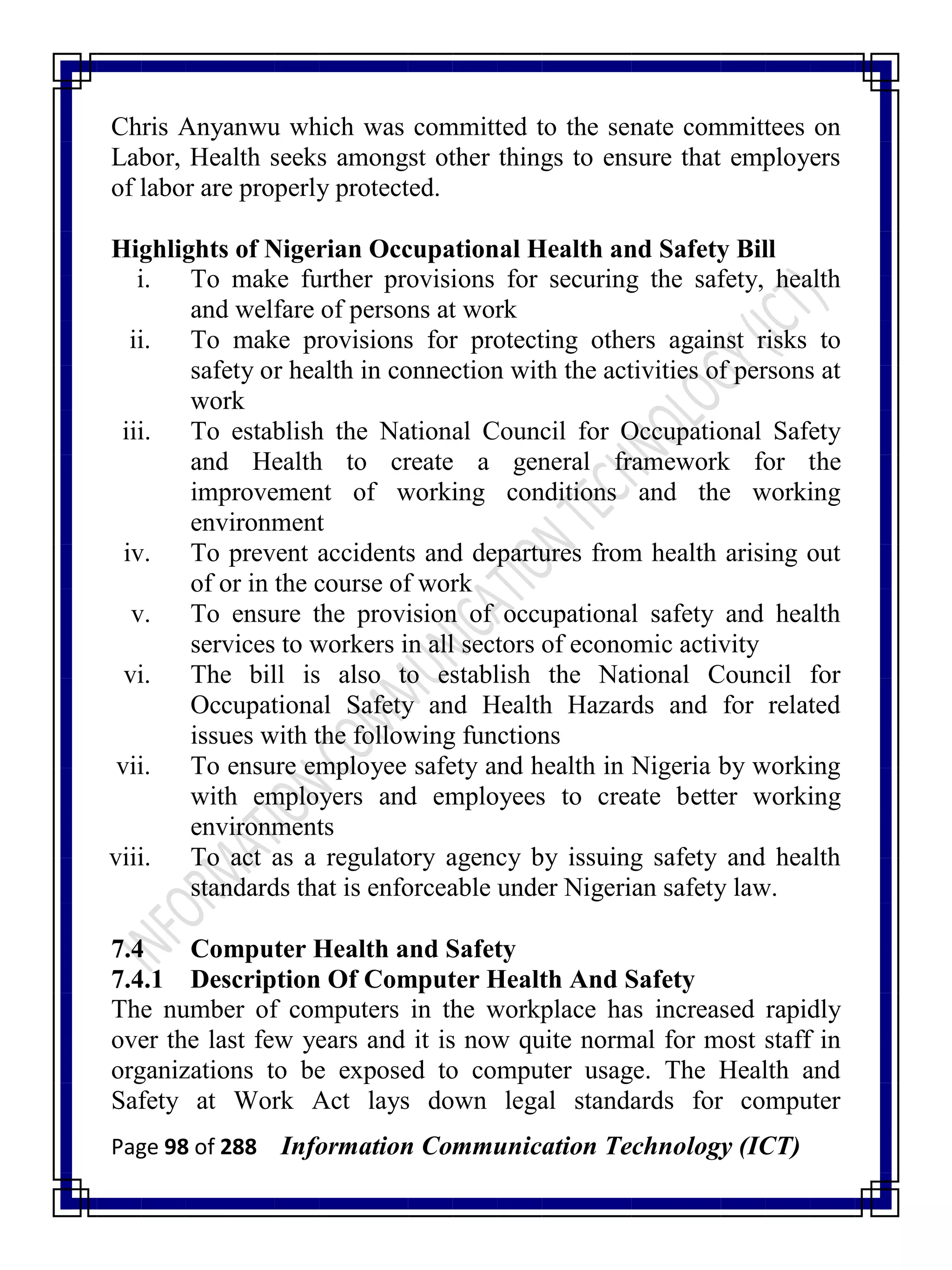 Page 98 of 288 Information Communication Technology (ICT)
Chris Anyanwu which was committed to the senate committees on
Labor, Health seeks amongst other things to ensure that employers
of labor are properly protected.
Highlights of Nigerian Occupational Health and Safety Bill
i. To make further provisions for securing the safety, health
and welfare of persons at work
ii. To make provisions for protecting others against risks to
safety or health in connection with the activities of persons at
work
iii. To establish the National Council for Occupational Safety
and Health to create a general framework for the
improvement of working conditions and the working
environment
iv. To prevent accidents and departures from health arising out
of or in the course of work
v. To ensure the provision of occupational safety and health
services to workers in all sectors of economic activity
vi. The bill is also to establish the National Council for
Occupational Safety and Health Hazards and for related
issues with the following functions
vii. To ensure employee safety and health in Nigeria by working
with employers and employees to create better working
environments
viii. To act as a regulatory agency by issuing safety and health
standards that is enforceable under Nigerian safety law.
7.4 Computer Health and Safety
7.4.1 Description Of Computer Health And Safety
The number of computers in the workplace has increased rapidly
over the last few years and it is now quite normal for most staff in
organizations to be exposed to computer usage. The Health and
Safety at Work Act lays down legal standards for computer
 