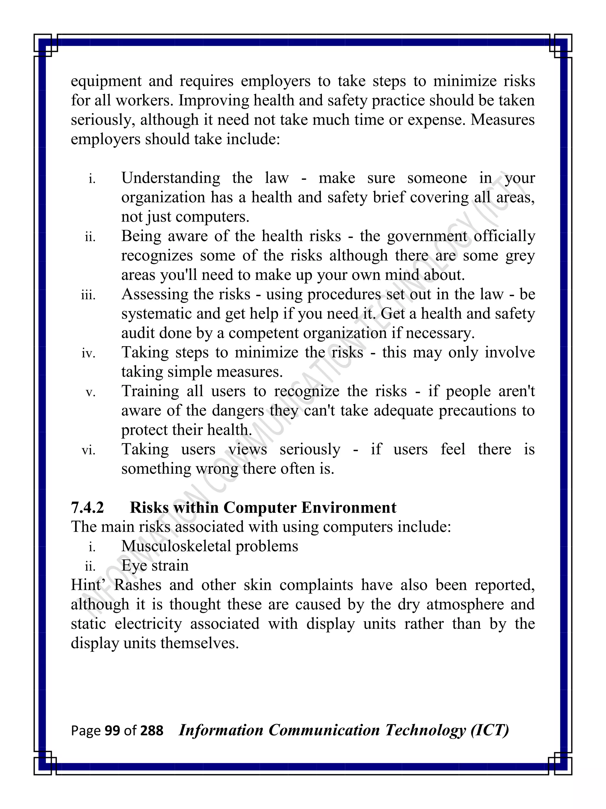 Page 99 of 288 Information Communication Technology (ICT)
equipment and requires employers to take steps to minimize risks
for all workers. Improving health and safety practice should be taken
seriously, although it need not take much time or expense. Measures
employers should take include:
i. Understanding the law - make sure someone in your
organization has a health and safety brief covering all areas,
not just computers.
ii. Being aware of the health risks - the government officially
recognizes some of the risks although there are some grey
areas you'll need to make up your own mind about.
iii. Assessing the risks - using procedures set out in the law - be
systematic and get help if you need it. Get a health and safety
audit done by a competent organization if necessary.
iv. Taking steps to minimize the risks - this may only involve
taking simple measures.
v. Training all users to recognize the risks - if people aren't
aware of the dangers they can't take adequate precautions to
protect their health.
vi. Taking users views seriously - if users feel there is
something wrong there often is.
7.4.2 Risks within Computer Environment
The main risks associated with using computers include:
i. Musculoskeletal problems
ii. Eye strain
Hint‘ Rashes and other skin complaints have also been reported,
although it is thought these are caused by the dry atmosphere and
static electricity associated with display units rather than by the
display units themselves.
 