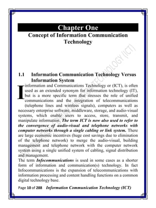 Page 10 of 288 Information Communication Technology (ICT)
Chapter One
Concept of Information Communication
Technology
1.1 Information Communication Technology Versus
Information System
information and Communications Technology or (ICT), is often
used as an extended synonym for information technology (IT),
but is a more specific term that stresses the role of unified
communications and the integration of telecommunications
(telephone lines and wireless signals), computers as well as
necessary enterprise software, middleware, storage, and audio-visual
systems, which enable users to access, store, transmit, and
manipulate information. The term ICT is now also used to refer to
the convergence of audio-visual and telephone networks with
computer networks through a single cabling or link system. There
are large economic incentives (huge cost savings due to elimination
of the telephone network) to merge the audio-visual, building
management and telephone network with the computer network
system using a single unified system of cabling, signal distribution
and management.
The term Infocommunications is used in some cases as a shorter
form of information and communication(s) technology. In fact
Infocommunications is the expansion of telecommunications with
information processing and content handling functions on a common
digital technology base.
I
 