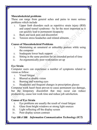 Page 100 of 288 Information Communication Technology (ICT)
Musculoskeletal problems
These can range from general aches and pains to more serious
problems which include
i. Upper limb disorders such as repetitive strain injury (RSI)
and carpal tunnel syndrome - by far the most important as it
can quickly lead to permanent incapacity
ii. Back and neck pain and discomfort
iii. Tension stress headaches and related ailments
Causes of Musculoskeletal Problems
i. Maintaining an unnatural or unhealthy posture while using
the computer
ii. Inadequate lower back support
iii. Sitting in the same position for an extended period of time
iv. An ergonomically poor workstation set up
Eye Strain
Computer users can experience a number of symptoms related to
vision as follow:
i. Visual fatigue
ii. Blurred or double vision
iii. Burning and watering eyes
iv. Headaches and frequent changes in prescription glasses
Computer work hasn't been proven to cause permanent eye damage,
but the temporary discomfort that may occur can reduce
productivity, cause lost work time and reduce job satisfaction.
Causes of Eye Strain
i. Eye problems are usually the result of visual fatigue
ii. Glare from bright windows or strong light sources
iii. Light reflecting off the display screen
iv. Poor display screen contrast
 