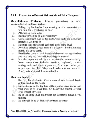 Page 101 of 288 Information Communication Technology (ICT)
7.4.3 Precaution to Prevent Risk Associated With Computer
Musculoskeletal Problems: General precautions to avoid
musculoskeletal problems include:
i. Taking regular breaks from working at your computer - a
few minutes at least once an hour
ii. Alternating work tasks
iii. Regular stretching to relax your body
iv. Using equipment such as footrests, wrist rests and document
holders if you need to
v. Keeping your mouse and keyboard at the same level
vi. Avoiding gripping your mouse too tightly - hold the mouse
lightly and click gently
vii. Familiarize yourself with keyboard shortcuts for applications
you regularly use (to avoid overusing the mouse)
viii. It is also important to have your workstation set up correctly.
Your workstation includes monitor, keyboard, mouse,
seating, desk, and where appropriate, footrest (to enable you
to put your feet flat if they would otherwise not reach the
floor), wrist rest, and document holder.
Monitors should
i. Swivel, tilt and elevate - if not use an adjustable stand, books
or blocks adjust the height
ii. Be positioned so the top line of the monitor is no higher than
your eyes or no lower than 20° below the horizon of your
eyes or field of vision
iii. Be at the same level and beside the document holder if you
use one
iv. Be between 18 to 24 inches away from your face
 