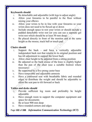 Page 102 of 288 Information Communication Technology (ICT)
Keyboards should
i. Be detachable and adjustable (with legs to adjust angle)
ii. Allow your forearms to be parallel to the floor without
raising your elbows
iii. Allow your wrists to be in line with your forearms so your
wrists does not need to be flexed up or down
iv. Include enough space to rest your wrists or should include a
padded detachable wrist rest (or you can use a separate gel
wrist rest which should be at least 50 mm deep)
v. Be placed directly in front of the monitor and at the same
height as the mouse, track ball or touch pad
Chairs should
i. Support the back - and have a vertically adjustable
independent back rest that returns to its original position and
has tilt adjustment to support the lower back
ii. Allow chair height to be adjusted from a sitting position
iii. Be adjusted so the back crease of the knee is slightly higher
than the pan of the chair (use a suitable footrest where
necessary)
iv. Be supported by a five prong caster base
v. Have removable and adjustable armrests
vi. Have a contoured seat with breathable fabric and rounded
edges to distribute the weight and should be adjustable to
allow the seat pan to tilt forward or back
Tables and desks should
i. Provide sufficient leg room and preferably be height
adjustable
ii. Have enough room to support the computer equipment and
space for documents
iii. Be at least 900 mm deep
iv. Have rounded corners and edges
 