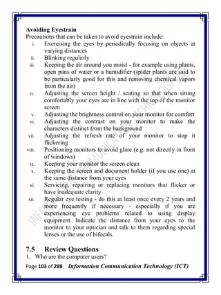 Page 103 of 288 Information Communication Technology (ICT)
Avoiding Eyestrain
Precautions that can be taken to avoid eyestrain include:
i. Exercising the eyes by periodically focusing on objects at
varying distances
ii. Blinking regularly
iii. Keeping the air around you moist - for example using plants,
open pans of water or a humidifier (spider plants are said to
be particularly good for this and removing chemical vapors
from the air)
iv. Adjusting the screen height / seating so that when sitting
comfortably your eyes are in line with the top of the monitor
screen
v. Adjusting the brightness control on your monitor for comfort
vi. Adjusting the contrast on your monitor to make the
characters distinct from the background
vii. Adjusting the refresh rate of your monitor to stop it
flickering
viii. Positioning monitors to avoid glare (e.g. not directly in front
of windows)
ix. Keeping your monitor the screen clean
x. Keeping the screen and document holder (if you use one) at
the same distance from your eyes
xi. Servicing, repairing or replacing monitors that flicker or
have inadequate clarity
xii. Regular eye testing - do this at least once every 2 years and
more frequently if necessary - especially if you are
experiencing eye problems related to using display
equipment. Indicate the distance from your eyes to the
monitor to your optician and talk to them regarding special
lenses or the use of bifocals.
7.5 Review Questions
1. Who are the computer users?
 