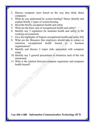 Page 104 of 288 Information Communication Technology (ICT)
2. Discuss computer users based on the way they think about
computers.
3. What do you understand by system booting? Hence identify and
explain briefly 2 types of system booting
4. Describe briefly occupation health and safety
5. What are the basic aim of occupational health and safety?
6. Identify any 5 regulation for maintain health and safety in the
working environments
7. Give the highlights of Nigeria occupational health and safety bill
8. What are the Measures that employers should take to reduce or
minimize occupational health hazard in a business
organizations?
9. Identify and discuss 2 major risks associated with computer
usage
10. Identify any 5 general precautions to minimize each of the risk
mentioned.
11. What is the relation between computer ergonomic and computer
health hazard?
 
