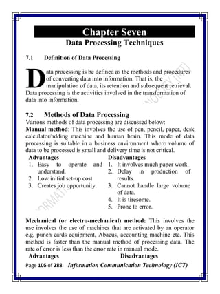 Page 105 of 288 Information Communication Technology (ICT)
Chapter Seven
Data Processing Techniques
7.1 Definition of Data Processing
ata processing is be defined as the methods and procedures
of converting data into information. That is, the
manipulation of data, its retention and subsequent retrieval.
Data processing is the activities involved in the transformation of
data into information.
7.2 Methods of Data Processing
Various methods of data processing are discussed below:
Manual method: This involves the use of pen, pencil, paper, desk
calculator/adding machine and human brain. This mode of data
processing is suitable in a business environment where volume of
data to be processed is small and delivery time is not critical.
Advantages Disadvantages
1. Easy to operate and
understand.
2. Low initial set-up cost.
3. Creates job opportunity.
1. It involves much paper work.
2. Delay in production of
results.
3. Cannot handle large volume
of data.
4. It is tiresome.
5. Prone to error.
Mechanical (or electro-mechanical) method: This involves the
use involves the use of machines that are activated by an operator
e.g. punch cards equipment, Abacus, accounting machine etc. This
method is faster than the manual method of processing data. The
rate of error is less than the error rate in manual mode.
Advantages Disadvantages
D
 
