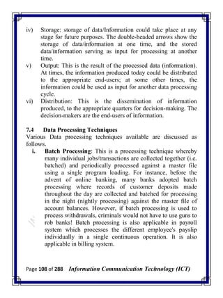 Page 108 of 288 Information Communication Technology (ICT)
iv) Storage: storage of data/Information could take place at any
stage for future purposes. The double-headed arrows show the
storage of data/information at one time, and the stored
data/information serving as input for processing at another
time.
v) Output: This is the result of the processed data (information).
At times, the information produced today could be distributed
to the appropriate end-users; at some other times, the
information could be used as input for another data processing
cycle.
vi) Distribution: This is the dissemination of information
produced, to the appropriate quarters for decision-making. The
decision-makers are the end-users of information.
7.4 Data Processing Techniques
Various Data processing techniques available are discussed as
follows.
i. Batch Processing: This is a processing technique whereby
many individual jobs/transactions are collected together (i.e.
batched) and periodically processed against a master file
using a single program loading. For instance, before the
advent of online banking, many banks adopted batch
processing where records of customer deposits made
throughout the day are collected and batched for processing
in the night (nightly processing) against the master file of
account balances. However, if batch processing is used to
process withdrawals, criminals would not have to use guns to
rob banks! Batch processing is also applicable in payroll
system which processes the different employee's payslip
individually in a single continuous operation. It is also
applicable in billing system.
 