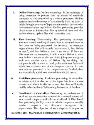 Page 109 of 288 Information Communication Technology (ICT)
ii. Online-Processing: On-line processing: is the technique of
using computer to process data by means of terminals
connected to and controlled by a central processor. On-line
systems involve the receipt of data directly from the point of
origin through a variety of input/output terminal devices with
telecommunication capabilities. On-line processing provides
direct access to information files by terminal users and also
enables them to update files with transaction data.
iii. Time Sharing: Time-sharing: This processing technique
allocates several small equal time slices to terminal users as
their jobs are being processed. For instance, the computer
might allocate 100 milliseconds (ms) to user 1, then 100ms
to user 2, and then 100ms to user 3 and so on. If there are
100 users on the computer, it will allocate 100ms to each
user before it returns to the top of the job queue and gives
each user another round of 100ms. By so doing, the
computer is able to work so quickly that each user feels as if
he/she has exclusive use of the computer system. As new
user jobs are presented to the computer or are finished, they
are respectively added to or deleted from the job queue.
iv. Real-Time processing: Real-time processing: is an on-line
technique which is able to receive input data from various
sources and which is able to process that data sufficiently
rapidly to be capable of influencing the sources of the data.
v. Distributed vs. Centralized Processing: A combination of
local and remote computer terminals in a network connected
to a central computer to divide the workload. A Distributed
data processing facility is one in which computers, usually
smaller computers, are dispersed throughout the
organization. The objective of such disperse is to process
 